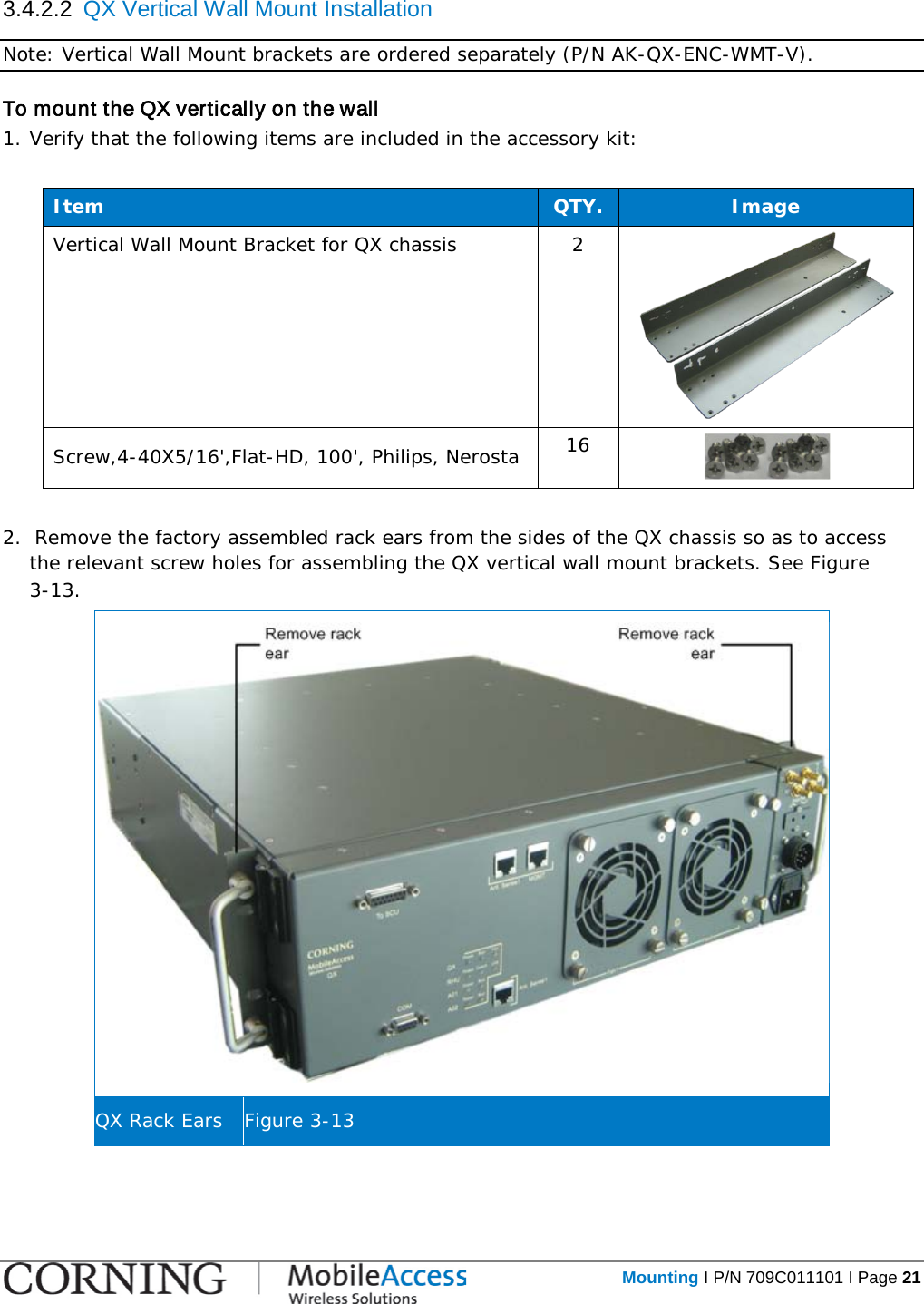   Mounting I P/N 709C011101 I Page 21  3.4.2.2  QX Vertical Wall Mount Installation  Note: Vertical Wall Mount brackets are ordered separately (P/N AK-QX-ENC-WMT-V). To mount the QX vertically on the wall 1. Verify that the following items are included in the accessory kit:  Item QTY. Image Vertical Wall Mount Bracket for QX chassis  2  Screw,4-40X5/16&apos;,Flat-HD, 100&apos;, Philips, Nerosta 16    2.  Remove the factory assembled rack ears from the sides of the QX chassis so as to access the relevant screw holes for assembling the QX vertical wall mount brackets. See Figure  3-13.  QX Rack Ears Figure  3-13    