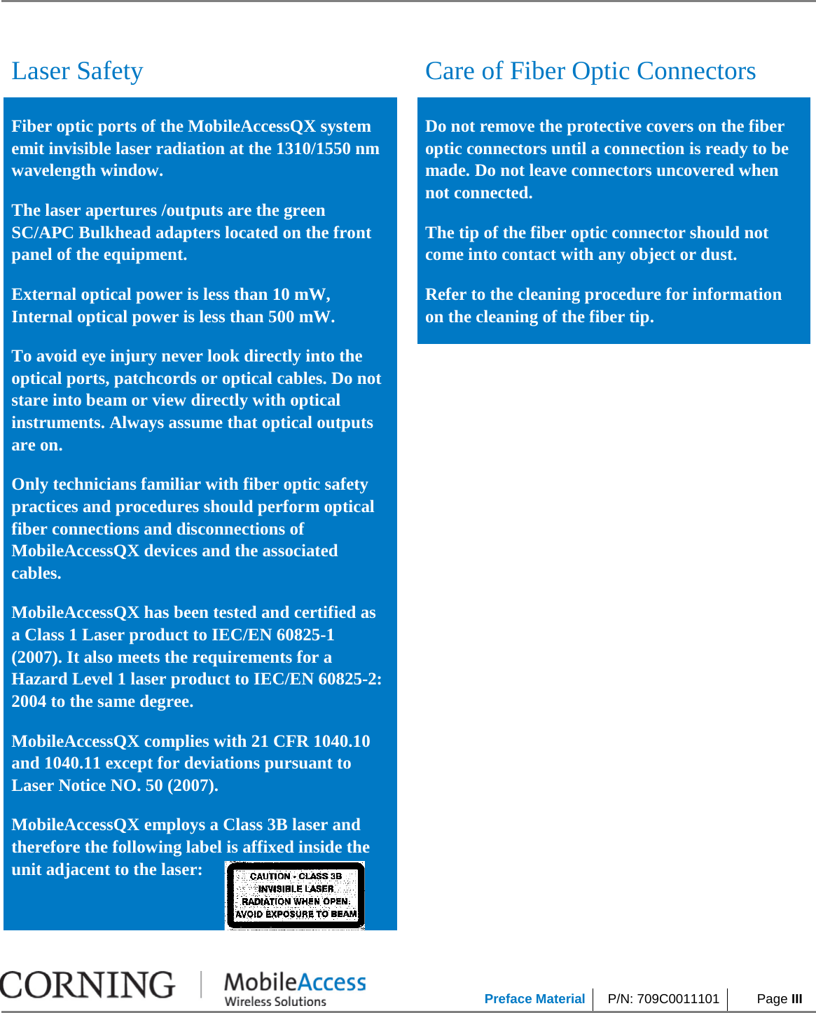            Preface Material P/N: 709C0011101  Page III     Laser Safety  Care of Fiber Optic Connectors Fiber optic ports of the MobileAccessQX system emit invisible laser radiation at the 1310/1550 nm wavelength window. The laser apertures /outputs are the green SC/APC Bulkhead adapters located on the front panel of the equipment. External optical power is less than 10 mW, Internal optical power is less than 500 mW. To avoid eye injury never look directly into the optical ports, patchcords or optical cables. Do not stare into beam or view directly with optical instruments. Always assume that optical outputs are on. Only technicians familiar with fiber optic safety practices and procedures should perform optical fiber connections and disconnections of MobileAccessQX devices and the associated cables. MobileAccessQX has been tested and certified as a Class 1 Laser product to IEC/EN 60825-1 (2007). It also meets the requirements for a Hazard Level 1 laser product to IEC/EN 60825-2: 2004 to the same degree. MobileAccessQX complies with 21 CFR 1040.10 and 1040.11 except for deviations pursuant to Laser Notice NO. 50 (2007).   MobileAccessQX employs a Class 3B laser and therefore the following label is affixed inside the unit adjacent to the laser:   Do not remove the protective covers on the fiber optic connectors until a connection is ready to be made. Do not leave connectors uncovered when not connected. The tip of the fiber optic connector should not come into contact with any object or dust. Refer to the cleaning procedure for information on the cleaning of the fiber tip.  