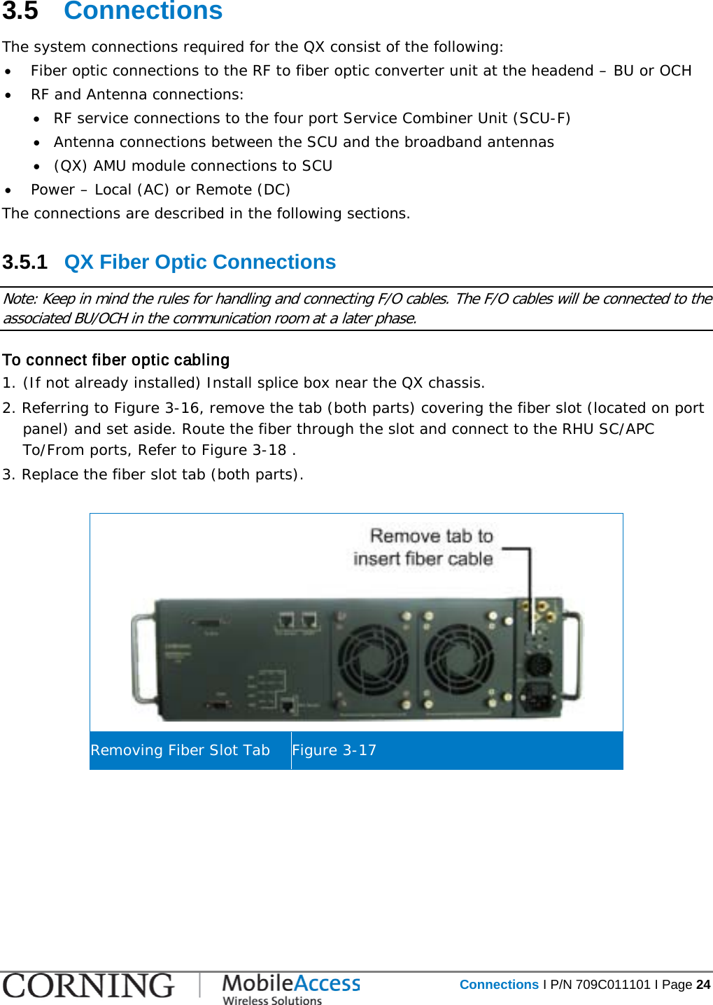   Connections I P/N 709C011101 I Page 24  3.5  Connections The system connections required for the QX consist of the following: • Fiber optic connections to the RF to fiber optic converter unit at the headend – BU or OCH • RF and Antenna connections: • RF service connections to the four port Service Combiner Unit (SCU-F) • Antenna connections between the SCU and the broadband antennas • (QX) AMU module connections to SCU • Power – Local (AC) or Remote (DC) The connections are described in the following sections. 3.5.1  QX Fiber Optic Connections Note: Keep in mind the rules for handling and connecting F/O cables. The F/O cables will be connected to the associated BU/OCH in the communication room at a later phase.  To connect fiber optic cabling 1. (If not already installed) Install splice box near the QX chassis. 2. Referring to Figure  3-16, remove the tab (both parts) covering the fiber slot (located on port panel) and set aside. Route the fiber through the slot and connect to the RHU SC/APC To/From ports, Refer to Figure  3-18 .  3. Replace the fiber slot tab (both parts).   Removing Fiber Slot Tab Figure  3-17   