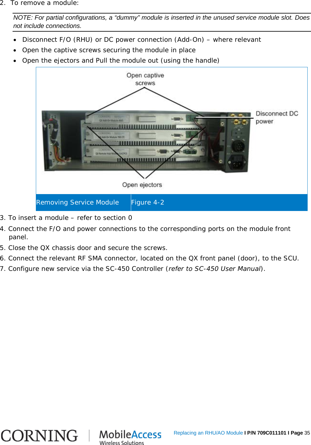   Replacing an RHU/AO Module I P/N 709C011101 I Page 35 2.  To remove a module: NOTE: For partial configurations, a “dummy” module is inserted in the unused service module slot. Does not include connections. • Disconnect F/O (RHU) or DC power connection (Add-On) – where relevant • Open the captive screws securing the module in place • Open the ejectors and Pull the module out (using the handle)  Removing Service Module Figure  4-2 3. To insert a module – refer to section  0 4. Connect the F/O and power connections to the corresponding ports on the module front panel. 5. Close the QX chassis door and secure the screws. 6. Connect the relevant RF SMA connector, located on the QX front panel (door), to the SCU. 7. Configure new service via the SC-450 Controller (refer to SC-450 User Manual).   