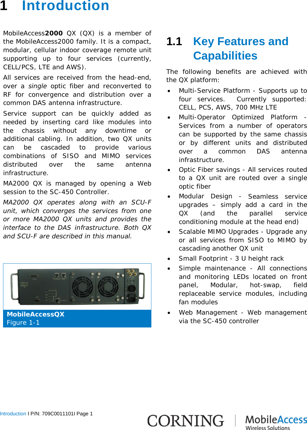  Introduction I P/N: 709C0011101I Page 1    1  Introduction   MobileAccess2000 QX  (QX) is a member of the MobileAccess2000 family. It is a compact, modular, cellular indoor coverage remote unit supporting up to four services (currently, CELL/PCS, LTE and AWS). All services are received from the head-end, over a single optic fiber and reconverted to RF for convergence and distribution over a common DAS antenna infrastructure. Service support can be quickly added as needed by inserting card like modules into the chassis without any downtime or additional cabling. In addition, two QX units can be cascaded to provide various combinations of SISO and MIMO services distributed over the same antenna infrastructure. MA2000 QX is managed by opening a Web session to the SC-450 Controller. MA2000 QX operates along with  an SCU-F unit, which converges the services from one or more MA2000 QX units and provides the interface to the DAS infrastructure. Both QX and SCU-F are described in this manual.    MobileAccessQX Figure  1-1   1.1  Key Features and Capabilities The following benefits are achieved with the QX platform: • Multi-Service Platform - Supports up to four services.  Currently supported:  CELL, PCS, AWS, 700 MHz LTE • Multi-Operator Optimized Platform  - Services from a number of operators can be supported by the same chassis or by different units and distributed over a common DAS antenna infrastructure. • Optic Fiber savings - All services routed to a QX unit are routed over a single optic fiber • Modular Design  - Seamless service upgrades  –  simply add a card in the  QX (and the parallel service conditioning module at the head end) • Scalable MIMO Upgrades - Upgrade any or all services from SISO to MIMO by cascading another QX unit • Small Footprint - 3 U height rack • Simple maintenance  - All connections and monitoring LEDs located on front panel,  Modular, hot-swap, field replaceable service modules, including fan modules • Web Management - Web management via the SC-450 controller      