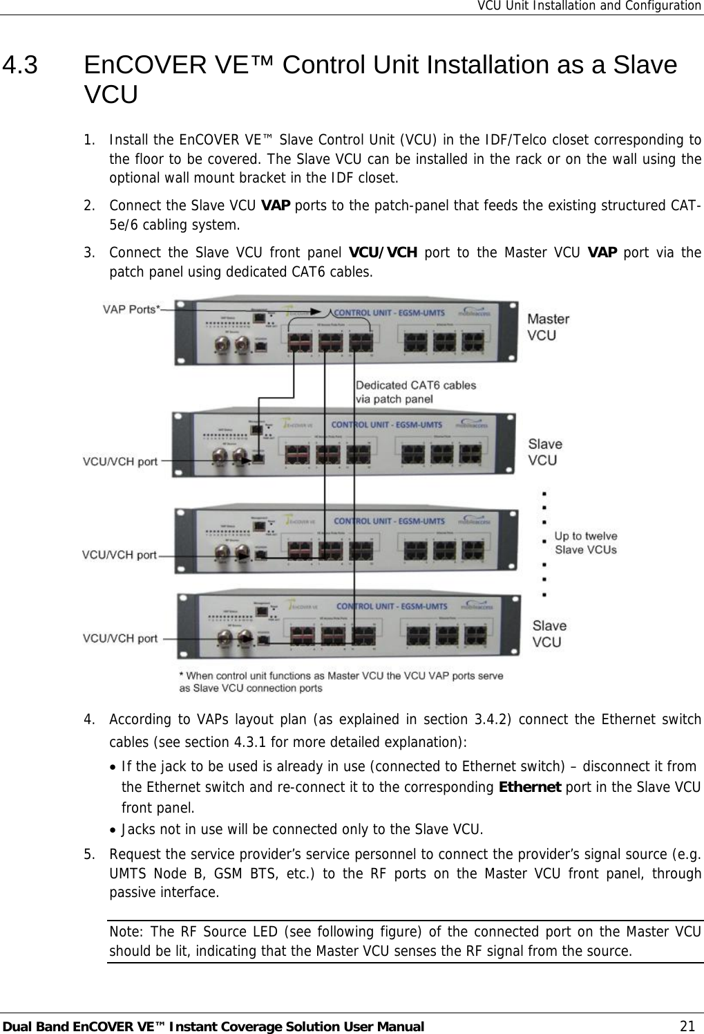 VCU Unit Installation and Configuration Dual Band EnCOVER VE™ Instant Coverage Solution User Manual  21 4.3  EnCOVER VE™ Control Unit Installation as a Slave VCU 1.  Install the EnCOVER VE™ Slave Control Unit (VCU) in the IDF/Telco closet corresponding to the floor to be covered. The Slave VCU can be installed in the rack or on the wall using the optional wall mount bracket in the IDF closet. 2.  Connect the Slave VCU VAP ports to the patch-panel that feeds the existing structured CAT-5e/6 cabling system.  3.  Connect the Slave VCU front panel VCU/VCH port to the Master VCU VAP port via the patch panel using dedicated CAT6 cables.  4.  According to VAPs layout plan (as explained in section  3.4.2) connect the Ethernet switch cables (see section  4.3.1 for more detailed explanation): • If the jack to be used is already in use (connected to Ethernet switch) – disconnect it from the Ethernet switch and re-connect it to the corresponding Ethernet port in the Slave VCU front panel. • Jacks not in use will be connected only to the Slave VCU. 5.  Request the service provider’s service personnel to connect the provider’s signal source (e.g. UMTS Node B, GSM BTS, etc.) to the RF ports on the Master VCU front panel, through passive interface. Note: The RF Source LED (see following figure) of the connected port on the Master VCU should be lit, indicating that the Master VCU senses the RF signal from the source. 