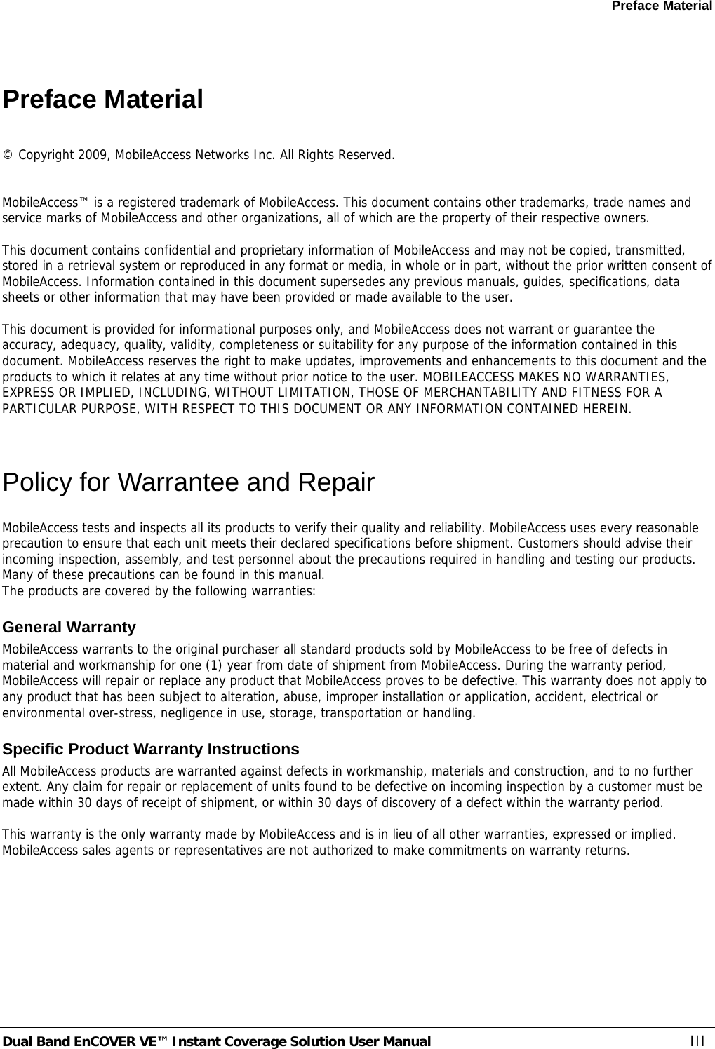 Preface Material Dual Band EnCOVER VE™ Instant Coverage Solution User Manual  III  Preface Material  © Copyright 2009, MobileAccess Networks Inc. All Rights Reserved.   MobileAccess™ is a registered trademark of MobileAccess. This document contains other trademarks, trade names and service marks of MobileAccess and other organizations, all of which are the property of their respective owners.  This document contains confidential and proprietary information of MobileAccess and may not be copied, transmitted, stored in a retrieval system or reproduced in any format or media, in whole or in part, without the prior written consent of MobileAccess. Information contained in this document supersedes any previous manuals, guides, specifications, data sheets or other information that may have been provided or made available to the user.   This document is provided for informational purposes only, and MobileAccess does not warrant or guarantee the accuracy, adequacy, quality, validity, completeness or suitability for any purpose of the information contained in this document. MobileAccess reserves the right to make updates, improvements and enhancements to this document and the products to which it relates at any time without prior notice to the user. MOBILEACCESS MAKES NO WARRANTIES, EXPRESS OR IMPLIED, INCLUDING, WITHOUT LIMITATION, THOSE OF MERCHANTABILITY AND FITNESS FOR A PARTICULAR PURPOSE, WITH RESPECT TO THIS DOCUMENT OR ANY INFORMATION CONTAINED HEREIN.  Policy for Warrantee and Repair MobileAccess tests and inspects all its products to verify their quality and reliability. MobileAccess uses every reasonable precaution to ensure that each unit meets their declared specifications before shipment. Customers should advise their incoming inspection, assembly, and test personnel about the precautions required in handling and testing our products. Many of these precautions can be found in this manual. The products are covered by the following warranties: General Warranty MobileAccess warrants to the original purchaser all standard products sold by MobileAccess to be free of defects in material and workmanship for one (1) year from date of shipment from MobileAccess. During the warranty period, MobileAccess will repair or replace any product that MobileAccess proves to be defective. This warranty does not apply to any product that has been subject to alteration, abuse, improper installation or application, accident, electrical or environmental over-stress, negligence in use, storage, transportation or handling. Specific Product Warranty Instructions All MobileAccess products are warranted against defects in workmanship, materials and construction, and to no further extent. Any claim for repair or replacement of units found to be defective on incoming inspection by a customer must be made within 30 days of receipt of shipment, or within 30 days of discovery of a defect within the warranty period.  This warranty is the only warranty made by MobileAccess and is in lieu of all other warranties, expressed or implied. MobileAccess sales agents or representatives are not authorized to make commitments on warranty returns. 