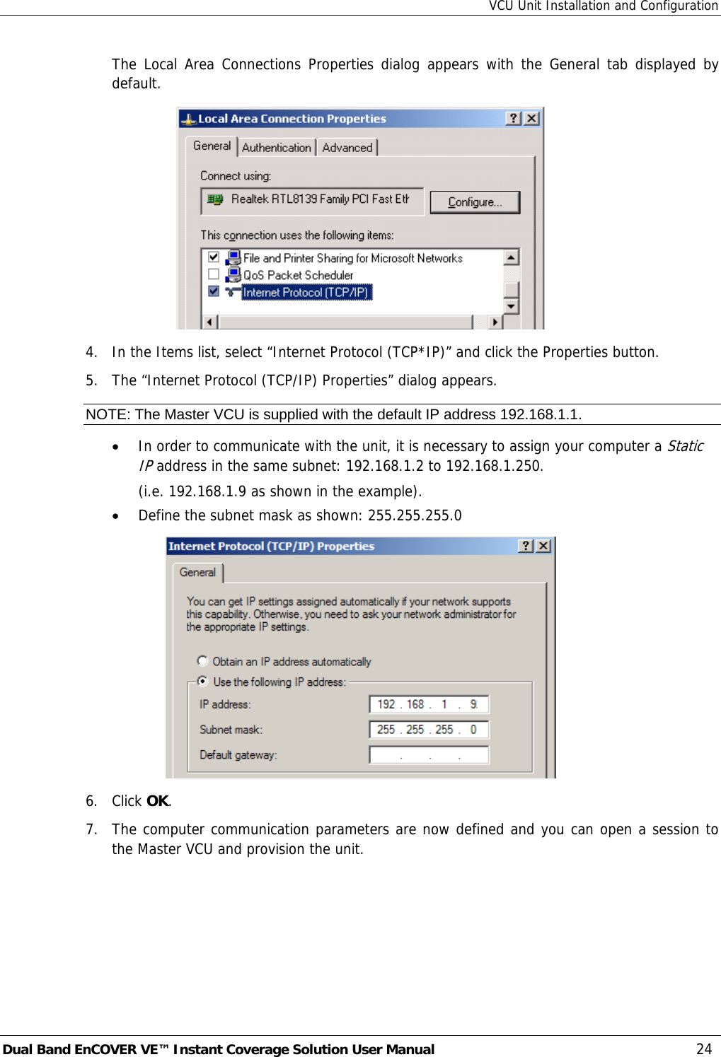 VCU Unit Installation and Configuration Dual Band EnCOVER VE™ Instant Coverage Solution User Manual  24 The Local Area Connections Properties dialog appears with the General tab displayed by default.  4.  In the Items list, select “Internet Protocol (TCP*IP)” and click the Properties button.  5.  The “Internet Protocol (TCP/IP) Properties” dialog appears. NOTE: The Master VCU is supplied with the default IP address 192.168.1.1. • In order to communicate with the unit, it is necessary to assign your computer a Static IP address in the same subnet: 192.168.1.2 to 192.168.1.250.   (i.e. 192.168.1.9 as shown in the example). • Define the subnet mask as shown: 255.255.255.0  6. Click OK.  7.  The computer communication parameters are now defined and you can open a session to the Master VCU and provision the unit. 