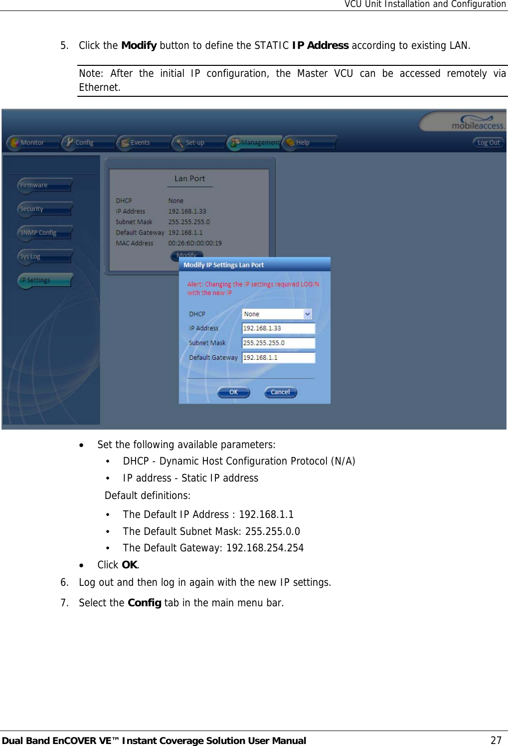 VCU Unit Installation and Configuration Dual Band EnCOVER VE™ Instant Coverage Solution User Manual  27 5. Click the Modify button to define the STATIC IP Address according to existing LAN.  Note: After the initial IP configuration, the Master VCU can be accessed remotely via Ethernet.  • Set the following available parameters: • DHCP - Dynamic Host Configuration Protocol (N/A) • IP address - Static IP address Default definitions: • The Default IP Address : 192.168.1.1 • The Default Subnet Mask: 255.255.0.0 • The Default Gateway: 192.168.254.254 • Click OK. 6.  Log out and then log in again with the new IP settings. 7. Select the Config tab in the main menu bar. 