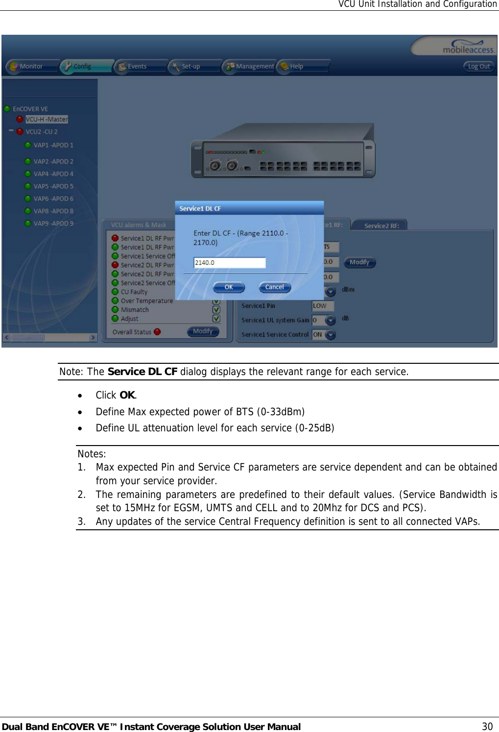 VCU Unit Installation and Configuration Dual Band EnCOVER VE™ Instant Coverage Solution User Manual  30  Note: The Service DL CF dialog displays the relevant range for each service. • Click OK. • Define Max expected power of BTS (0-33dBm) • Define UL attenuation level for each service (0-25dB) Notes:  1. Max expected Pin and Service CF parameters are service dependent and can be obtained from your service provider. 2. The remaining parameters are predefined to their default values. (Service Bandwidth is set to 15MHz for EGSM, UMTS and CELL and to 20Mhz for DCS and PCS). 3. Any updates of the service Central Frequency definition is sent to all connected VAPs. 