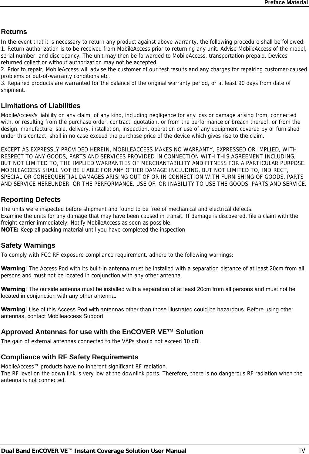 Preface Material Dual Band EnCOVER VE™ Instant Coverage Solution User Manual  IV Returns In the event that it is necessary to return any product against above warranty, the following procedure shall be followed: 1. Return authorization is to be received from MobileAccess prior to returning any unit. Advise MobileAccess of the model, serial number, and discrepancy. The unit may then be forwarded to MobileAccess, transportation prepaid. Devices returned collect or without authorization may not be accepted. 2. Prior to repair, MobileAccess will advise the customer of our test results and any charges for repairing customer-caused problems or out-of-warranty conditions etc.  3. Repaired products are warranted for the balance of the original warranty period, or at least 90 days from date of shipment. Limitations of Liabilities MobileAccess&apos;s liability on any claim, of any kind, including negligence for any loss or damage arising from, connected with, or resulting from the purchase order, contract, quotation, or from the performance or breach thereof, or from the design, manufacture, sale, delivery, installation, inspection, operation or use of any equipment covered by or furnished under this contact, shall in no case exceed the purchase price of the device which gives rise to the claim.  EXCEPT AS EXPRESSLY PROVIDED HEREIN, MOBILEACCESS MAKES NO WARRANTY, EXPRESSED OR IMPLIED, WITH RESPECT TO ANY GOODS, PARTS AND SERVICES PROVIDED IN CONNECTION WITH THIS AGREEMENT INCLUDING, BUT NOT LIMITED TO, THE IMPLIED WARRANTIES OF MERCHANTABILITY AND FITNESS FOR A PARTICULAR PURPOSE. MOBILEACCESS SHALL NOT BE LIABLE FOR ANY OTHER DAMAGE INCLUDING, BUT NOT LIMITED TO, INDIRECT, SPECIAL OR CONSEQUENTIAL DAMAGES ARISING OUT OF OR IN CONNECTION WITH FURNISHING OF GOODS, PARTS AND SERVICE HEREUNDER, OR THE PERFORMANCE, USE OF, OR INABILITY TO USE THE GOODS, PARTS AND SERVICE. Reporting Defects The units were inspected before shipment and found to be free of mechanical and electrical defects.  Examine the units for any damage that may have been caused in transit. If damage is discovered, file a claim with the freight carrier immediately. Notify MobileAccess as soon as possible.  NOTE: Keep all packing material until you have completed the inspection Safety Warnings To comply with FCC RF exposure compliance requirement, adhere to the following warnings:  Warning! The Access Pod with its built-in antenna must be installed with a separation distance of at least 20cm from all persons and must not be located in conjunction with any other antenna.  Warning! The outside antenna must be installed with a separation of at least 20cm from all persons and must not be located in conjunction with any other antenna.  Warning! Use of this Access Pod with antennas other than those illustrated could be hazardous. Before using other antennas, contact Mobileaccess Support. Approved Antennas for use with the EnCOVER VE™ Solution The gain of external antennas connected to the VAPs should not exceed 10 dBi. Compliance with RF Safety Requirements MobileAccess™ products have no inherent significant RF radiation. The RF level on the down link is very low at the downlink ports. Therefore, there is no dangerous RF radiation when the antenna is not connected.  