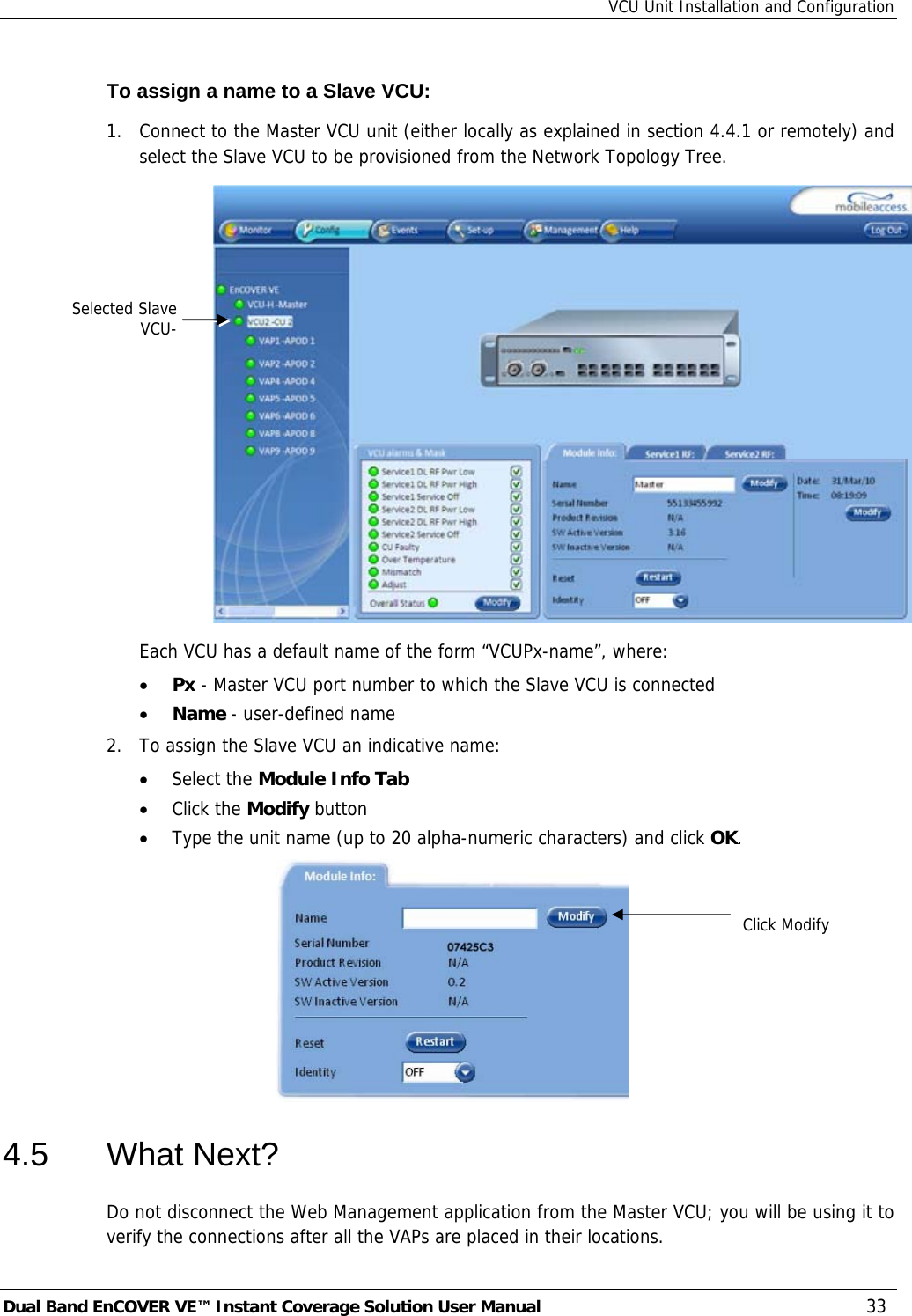 VCU Unit Installation and Configuration Dual Band EnCOVER VE™ Instant Coverage Solution User Manual  33 To assign a name to a Slave VCU: 1.  Connect to the Master VCU unit (either locally as explained in section  4.4.1 or remotely) and select the Slave VCU to be provisioned from the Network Topology Tree.    Each VCU has a default name of the form “VCUPx-name”, where: • Px - Master VCU port number to which the Slave VCU is connected • Name - user-defined name 2.  To assign the Slave VCU an indicative name: • Select the Module Info Tab • Click the Modify button • Type the unit name (up to 20 alpha-numeric characters) and click OK.   4.5 What Next? Do not disconnect the Web Management application from the Master VCU; you will be using it to verify the connections after all the VAPs are placed in their locations. Click ModifySelected SlaveVCU-