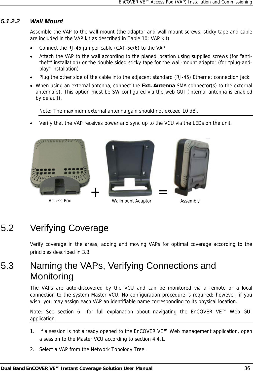 EnCOVER VE™ Access Pod (VAP) Installation and Commissioning Dual Band EnCOVER VE™ Instant Coverage Solution User Manual  36 5.1.2.2 Wall Mount Assemble the VAP to the wall-mount (the adaptor and wall mount screws, sticky tape and cable are included in the VAP kit as described in Table 10: VAP Kit) • Connect the RJ-45 jumper cable (CAT-5e/6) to the VAP • Attach the VAP to the wall according to the planed location using supplied screws (for “anti-theft” installation) or the double sided sticky tape for the wall-mount adaptor (for “plug-and-play” installation) • Plug the other side of the cable into the adjacent standard (RJ-45) Ethernet connection jack. • When using an external antenna, connect the Ext. Antenna SMA connector(s) to the external antenna(s). This option must be SW configured via the web GUI (internal antenna is enabled by default). Note: The maximum external antenna gain should not exceed 10 dBi. • Verify that the VAP receives power and sync up to the VCU via the LEDs on the unit.  +    =     5.2 Verifying Coverage Verify coverage in the areas, adding and moving VAPs for optimal coverage according to the principles described in  3.3. 5.3  Naming the VAPs, Verifying Connections and Monitoring The VAPs are auto-discovered by the VCU and can be monitored via a remote or a local connection to the system Master VCU. No configuration procedure is required; however, if you wish, you may assign each VAP an identifiable name corresponding to its physical location.  Note: See section  6  for full explanation about navigating the EnCOVER VE™ Web GUI application. 1.  If a session is not already opened to the EnCOVER VE™ Web management application, open a session to the Master VCU according to section  4.4.1. 2.   Select a VAP from the Network Topology Tree.  Access Pod  Wallmount Adaptor  Assembly 