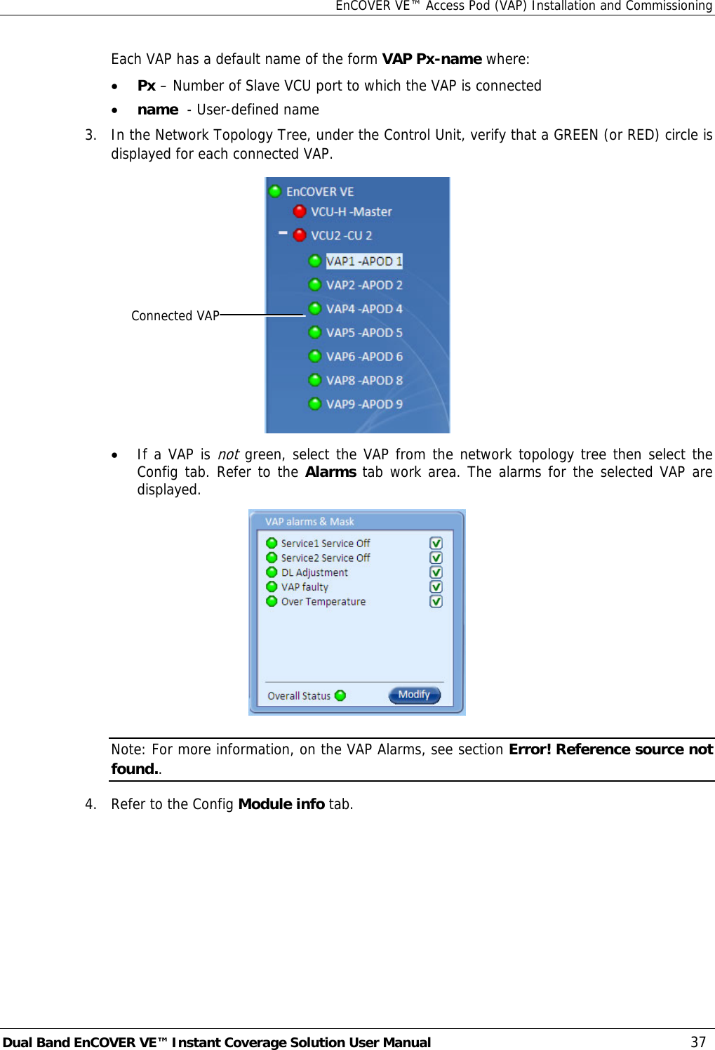 EnCOVER VE™ Access Pod (VAP) Installation and Commissioning Dual Band EnCOVER VE™ Instant Coverage Solution User Manual  37   Each VAP has a default name of the form VAP Px-name where: • Px – Number of Slave VCU port to which the VAP is connected • name  - User-defined name 3.   In the Network Topology Tree, under the Control Unit, verify that a GREEN (or RED) circle is displayed for each connected VAP.   • If a VAP is not green, select the VAP from the network topology tree then select the Config tab. Refer to the Alarms tab work area. The alarms for the selected VAP are displayed.  Note: For more information, on the VAP Alarms, see section Error! Reference source not found.. 4.   Refer to the Config Module info tab.   Connected VAP