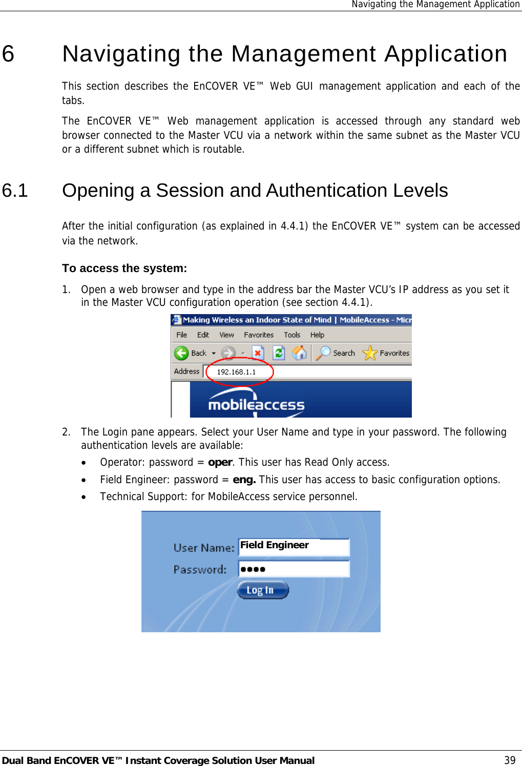 Navigating the Management Application Dual Band EnCOVER VE™ Instant Coverage Solution User Manual  39 6   Navigating the Management Application This section describes the EnCOVER VE™ Web GUI management application and each of the tabs. The EnCOVER VE™ Web management application is accessed through any standard web browser connected to the Master VCU via a network within the same subnet as the Master VCU or a different subnet which is routable. 6.1  Opening a Session and Authentication Levels After the initial configuration (as explained in  4.4.1) the EnCOVER VE™ system can be accessed via the network.  To access the system: 1.  Open a web browser and type in the address bar the Master VCU’s IP address as you set it in the Master VCU configuration operation (see section  4.4.1).  2.  The Login pane appears. Select your User Name and type in your password. The following authentication levels are available: • Operator: password = oper. This user has Read Only access.  • Field Engineer: password = eng. This user has access to basic configuration options. • Technical Support: for MobileAccess service personnel.   Field Engineer