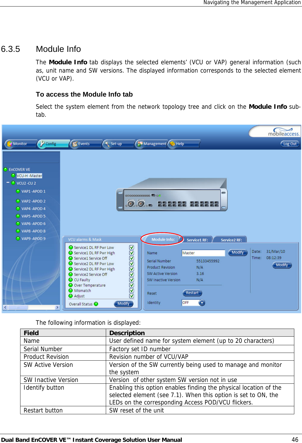 Navigating the Management Application Dual Band EnCOVER VE™ Instant Coverage Solution User Manual  46  6.3.5 Module Info The Module Info tab displays the selected elements’ (VCU or VAP) general information (such as, unit name and SW versions. The displayed information corresponds to the selected element (VCU or VAP). To access the Module Info tab Select the system element from the network topology tree and click on the Module Info sub-tab.  The following information is displayed: Field  Description Name  User defined name for system element (up to 20 characters) Serial Number  Factory set ID number Product Revision  Revision number of VCU/VAP SW Active Version  Version of the SW currently being used to manage and monitor the system SW Inactive Version  Version  of other system SW version not in use Identify button  Enabling this option enables finding the physical location of the selected element (see  7.1). When this option is set to ON, the LEDs on the corresponding Access POD/VCU flickers. Restart button  SW reset of the unit 