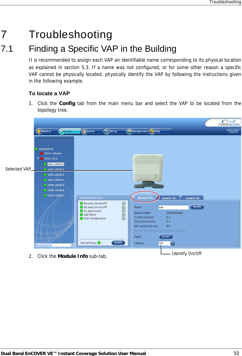 Troubleshooting Dual Band EnCOVER VE™ Instant Coverage Solution User Manual  50  7   Troubleshooting 7.1  Finding a Specific VAP in the Building It is recommended to assign each VAP an identifiable name corresponding to its physical location as explained in section  5.3. If a name was not configured, or for some other reason a specific VAP cannot be physically located, physically identify the VAP by following the instructions given in the following example. To locate a VAP 1. Click the Config tab from the main menu bar and select the VAP to be located from the topology tree.  2. Click the Module Info sub-tab. Selected VAPIdentify On/Off 