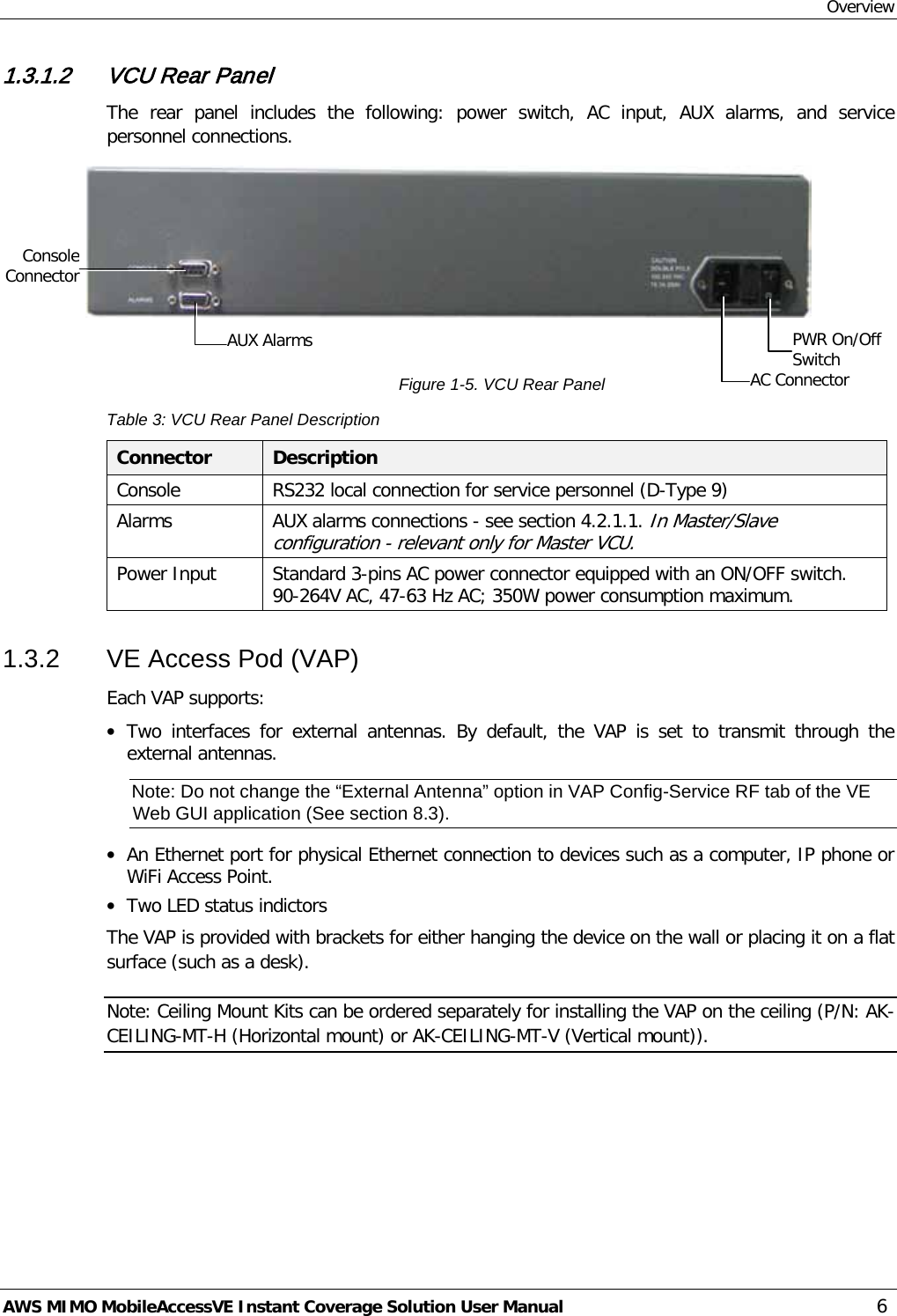 Overview AWS MIMO MobileAccessVE Instant Coverage Solution User Manual  6 1.3.1.2 VCU Rear Panel The rear panel includes the following:  power switch,  AC  input, AUX alarms,  and service personnel connections.   Figure  1-5. VCU Rear Panel Table 3: VCU Rear Panel Description Connector  Description Console RS232 local connection for service personnel (D-Type 9) Alarms AUX alarms connections - see section  4.2.1.1. In Master/Slave configuration - relevant only for Master VCU. Power Input Standard 3-pins AC power connector equipped with an ON/OFF switch. 90-264V AC, 47-63 Hz AC; 350W power consumption maximum. 1.3.2  VE Access Pod (VAP) Each VAP supports: • Two  interfaces for external antennas. By default, the VAP is set to transmit through the external antennas.  Note: Do not change the “External Antenna” option in VAP Config-Service RF tab of the VE Web GUI application (See section  8.3). • An Ethernet port for physical Ethernet connection to devices such as a computer, IP phone or WiFi Access Point. • Two LED status indictors The VAP is provided with brackets for either hanging the device on the wall or placing it on a flat surface (such as a desk).  Note: Ceiling Mount Kits can be ordered separately for installing the VAP on the ceiling (P/N: AK-CEILING-MT-H (Horizontal mount) or AK-CEILING-MT-V (Vertical mount)). PWR On/Off Switch AC Connector AUX Alarms Console Connector 