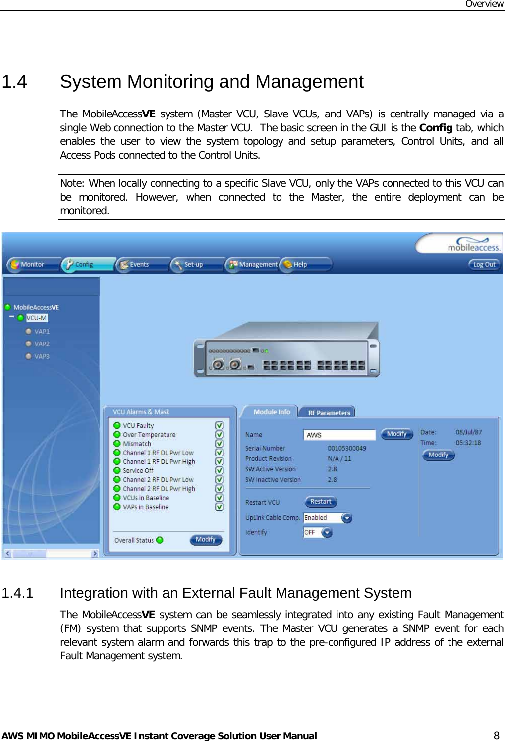 Overview AWS MIMO MobileAccessVE Instant Coverage Solution User Manual  8  1.4  System Monitoring and Management The MobileAccessVE system (Master VCU, Slave VCUs, and VAPs) is centrally managed via a single Web connection to the Master VCU.  The basic screen in the GUI is the Config tab, which enables the user to view the system topology and setup parameters, Control Units,  and all Access Pods connected to the Control Units. Note: When locally connecting to a specific Slave VCU, only the VAPs connected to this VCU can be monitored.  However, when connected to the Master,  the entire deployment can be monitored.   1.4.1  Integration with an External Fault Management System The MobileAccessVE system can be seamlessly integrated into any existing Fault Management (FM) system that supports SNMP events. The Master VCU generates a SNMP event for each relevant system alarm and forwards this trap to the pre-configured IP address of the external Fault Management system.  