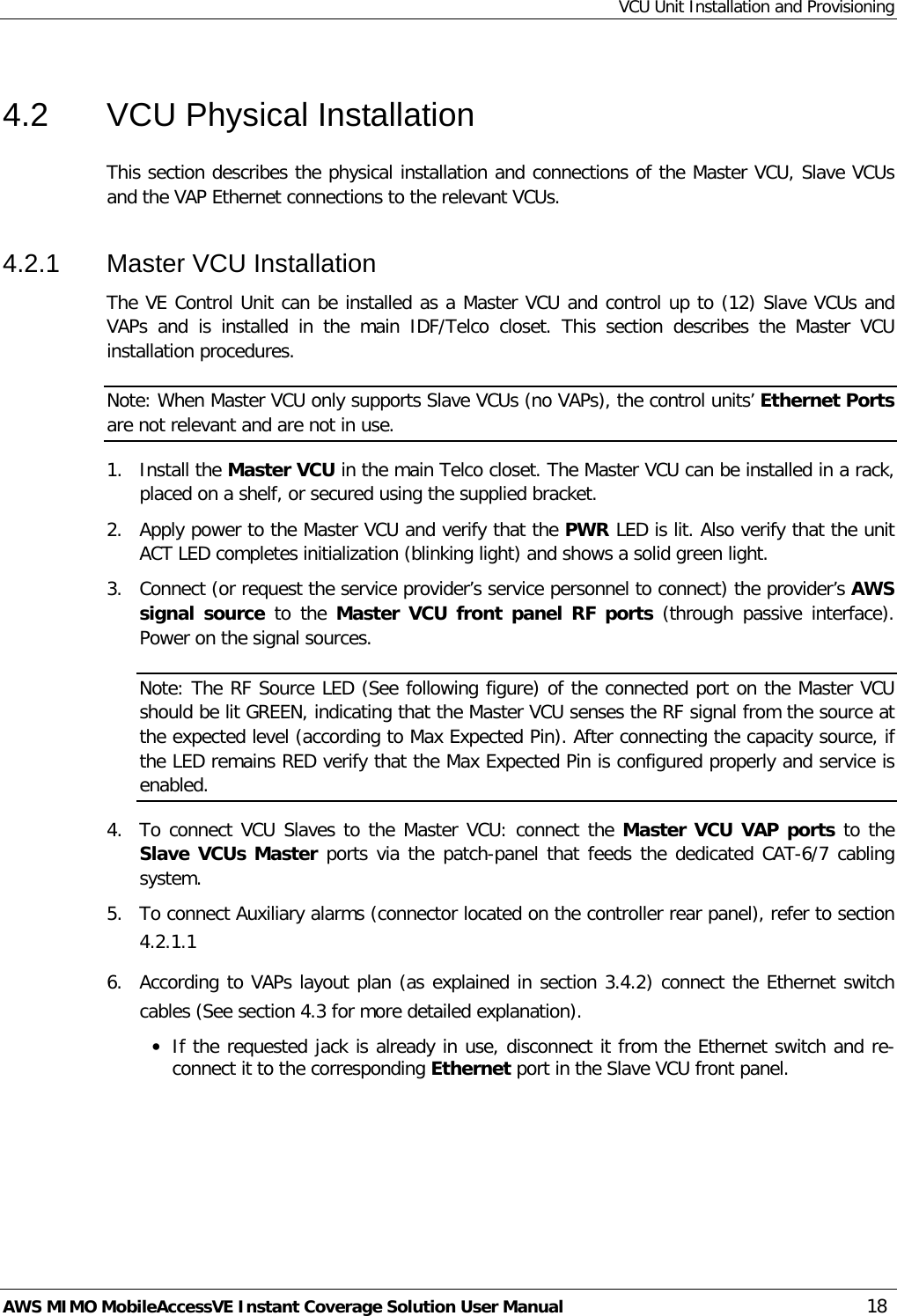 VCU Unit Installation and Provisioning AWS MIMO MobileAccessVE Instant Coverage Solution User Manual  18 4.2  VCU Physical Installation This section describes the physical installation and connections of the Master VCU, Slave VCUs and the VAP Ethernet connections to the relevant VCUs. 4.2.1  Master VCU Installation The VE Control Unit can be installed as a Master VCU and control up to (12) Slave VCUs and VAPs and is installed in the main IDF/Telco  closet. This section describes the Master VCU installation procedures. Note: When Master VCU only supports Slave VCUs (no VAPs), the control units’ Ethernet Ports are not relevant and are not in use. 1.  Install the Master VCU in the main Telco closet. The Master VCU can be installed in a rack, placed on a shelf, or secured using the supplied bracket. 2.  Apply power to the Master VCU and verify that the PWR LED is lit. Also verify that the unit ACT LED completes initialization (blinking light) and shows a solid green light. 3.  Connect (or request the service provider’s service personnel to connect) the provider’s AWS signal source to the Master VCU front panel RF ports (through passive interface). Power on the signal sources. Note: The RF Source LED (See following figure) of the connected port on the Master VCU should be lit GREEN, indicating that the Master VCU senses the RF signal from the source at the expected level (according to Max Expected Pin). After connecting the capacity source, if the LED remains RED verify that the Max Expected Pin is configured properly and service is enabled. 4.  To connect VCU Slaves to the Master VCU: connect the Master VCU VAP ports to the Slave VCUs Master ports via the patch-panel that feeds the dedicated CAT-6/7 cabling system. 5.  To connect Auxiliary alarms (connector located on the controller rear panel), refer to section  4.2.1.1  6.  According to VAPs layout plan (as explained in section  3.4.2) connect the Ethernet switch cables (See section  4.3 for more detailed explanation). • If the requested jack is already in use, disconnect it from the Ethernet switch and re-connect it to the corresponding Ethernet port in the Slave VCU front panel. 