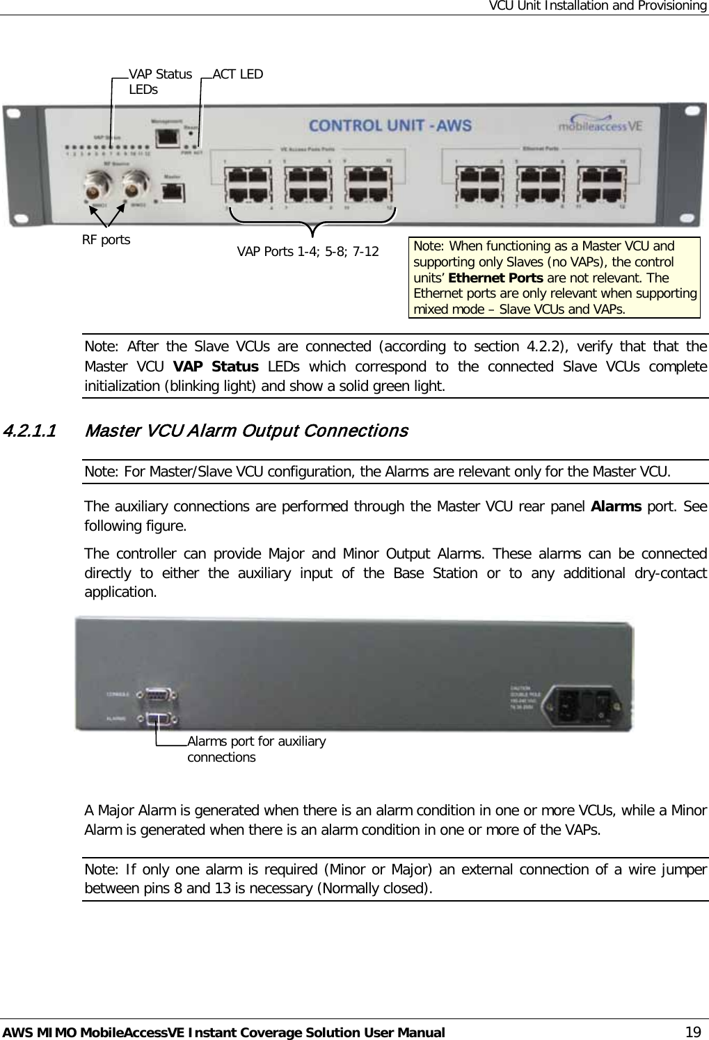 VCU Unit Installation and Provisioning AWS MIMO MobileAccessVE Instant Coverage Solution User Manual  19       Note: After the Slave  VCUs are connected (according to section  4.2.2), verify that that the Master VCU VAP  Status LEDs which correspond to the connected Slave  VCUs complete initialization (blinking light) and show a solid green light. 4.2.1.1 Master VCU Alarm Output Connections Note: For Master/Slave VCU configuration, the Alarms are relevant only for the Master VCU. The auxiliary connections are performed through the Master VCU rear panel Alarms port. See following figure. The controller can provide Major and Minor Output Alarms. These alarms can be connected directly to either  the auxiliary input of the Base Station or to any additional dry-contact application.    A Major Alarm is generated when there is an alarm condition in one or more VCUs, while a Minor Alarm is generated when there is an alarm condition in one or more of the VAPs. Note: If only one alarm is required (Minor or Major) an external connection of a wire jumper between pins 8 and 13 is necessary (Normally closed). RF ports  Note: When functioning as a Master VCU and supporting only Slaves (no VAPs), the control units’ Ethernet Ports are not relevant. The Ethernet ports are only relevant when supporting mixed mode – Slave VCUs and VAPs. VAP Ports 1-4; 5-8; 7-12 ACT LED  VAP Status LEDs Alarms port for auxiliary connections  