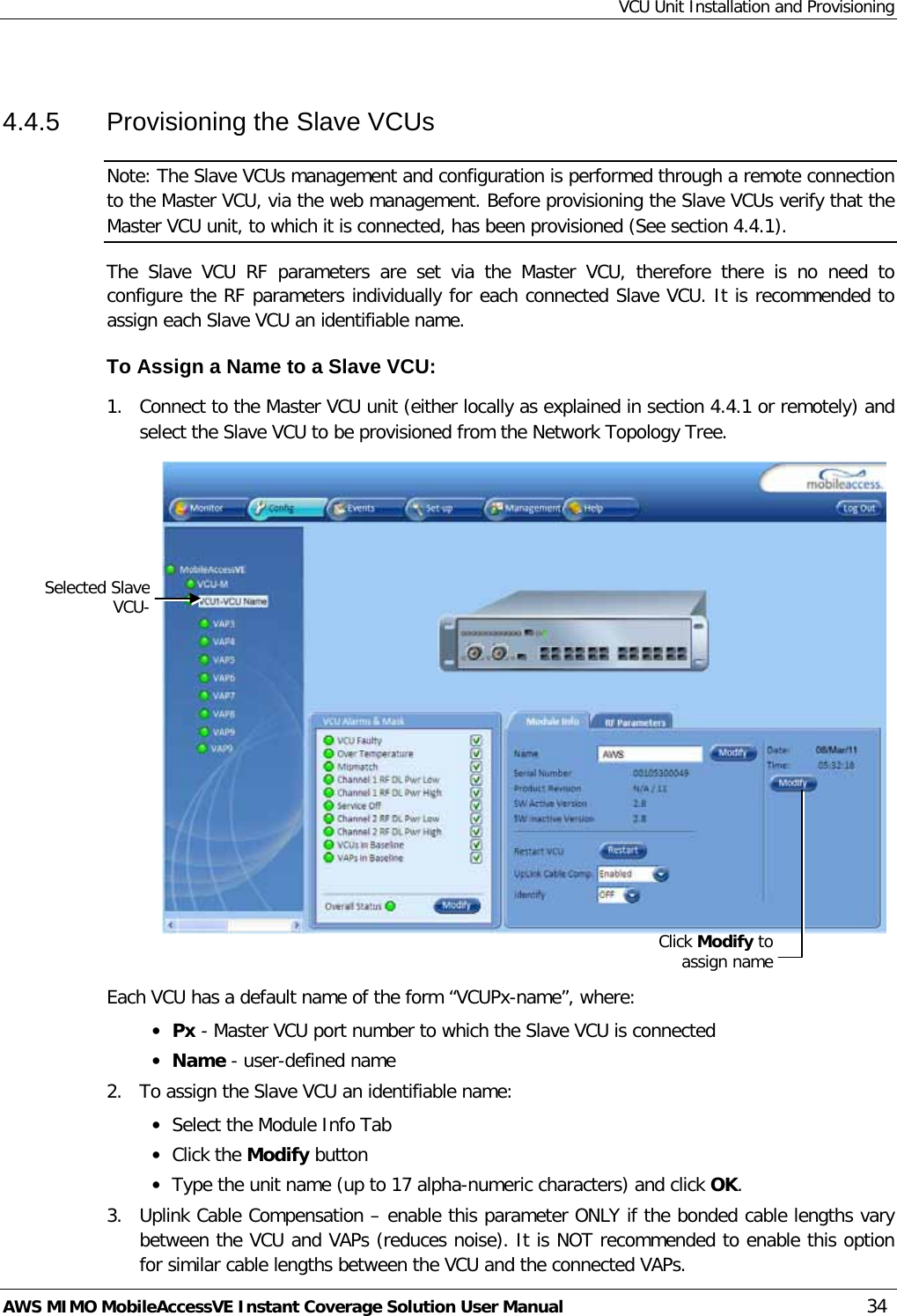 VCU Unit Installation and Provisioning AWS MIMO MobileAccessVE Instant Coverage Solution User Manual  34  4.4.5  Provisioning the Slave VCUs Note: The Slave VCUs management and configuration is performed through a remote connection to the Master VCU, via the web management. Before provisioning the Slave VCUs verify that the Master VCU unit, to which it is connected, has been provisioned (See section  4.4.1). The  Slave  VCU RF parameters are set via the Master VCU, therefore there is no need to configure the RF parameters individually for each connected Slave VCU. It is recommended to assign each Slave VCU an identifiable name. To Assign a Name to a Slave VCU: 1.  Connect to the Master VCU unit (either locally as explained in section  4.4.1 or remotely) and select the Slave VCU to be provisioned from the Network Topology Tree.     Each VCU has a default name of the form “VCUPx-name”, where: • Px - Master VCU port number to which the Slave VCU is connected • Name - user-defined name 2.  To assign the Slave VCU an identifiable name: • Select the Module Info Tab • Click the Modify button • Type the unit name (up to 17 alpha-numeric characters) and click OK. 3.  Uplink Cable Compensation – enable this parameter ONLY if the bonded cable lengths vary between the VCU and VAPs (reduces noise). It is NOT recommended to enable this option for similar cable lengths between the VCU and the connected VAPs. Selected Slave VCU- Click Modify to assign name 