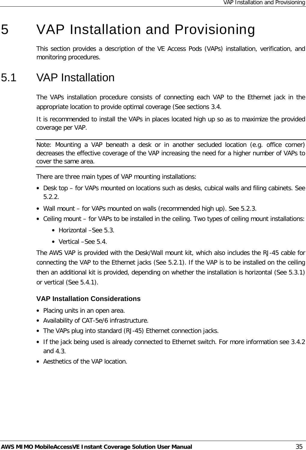 VAP Installation and Provisioning AWS MIMO MobileAccessVE Instant Coverage Solution User Manual  35 5  VAP Installation and Provisioning This section provides a description of the VE Access Pods (VAPs) installation, verification, and monitoring procedures. 5.1  VAP Installation The VAPs installation procedure consists of connecting each VAP to the Ethernet jack in the appropriate location to provide optimal coverage (See sections  3.4. It is recommended to install the VAPs in places located high up so as to maximize the provided coverage per VAP. Note:  Mounting a  VAP  beneath  a desk or in another secluded location (e.g. office corner) decreases the effective coverage of the VAP increasing the need for a higher number of VAPs to cover the same area. There are three main types of VAP mounting installations: • Desk top – for VAPs mounted on locations such as desks, cubical walls and filing cabinets. See  5.2.2. • Wall mount – for VAPs mounted on walls (recommended high up). See  5.2.3. • Ceiling mount – for VAPs to be installed in the ceiling. Two types of ceiling mount installations: • Horizontal –See  5.3. • Vertical –See  5.4. The AWS VAP is provided with the Desk/Wall mount kit, which also includes the RJ-45 cable for connecting the VAP to the Ethernet jacks (See  5.2.1). If the VAP is to be installed on the ceiling then an additional kit is provided, depending on whether the installation is horizontal (See  5.3.1) or vertical (See  5.4.1). VAP Installation Considerations • Placing units in an open area. • Availability of CAT-5e/6 infrastructure. • The VAPs plug into standard (RJ-45) Ethernet connection jacks. • If the jack being used is already connected to Ethernet switch. For more information see  3.4.2 and  4.3. • Aesthetics of the VAP location. 