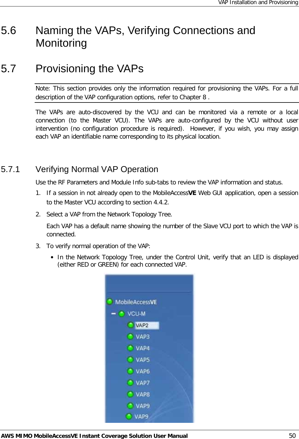 VAP Installation and Provisioning AWS MIMO MobileAccessVE Instant Coverage Solution User Manual  50 5.6  Naming the VAPs, Verifying Connections and Monitoring 5.7  Provisioning the VAPs Note: This section provides only the information required for provisioning the VAPs. For a full description of the VAP configuration options, refer to Chapter  8 . The  VAPs  are auto-discovered by the VCU  and can be monitored via a  remote  or a local connection  (to the Master VCU).  The  VAPs  are auto-configured by the VCU without user intervention (no configuration procedure is required).  However, if you wish, you may assign each VAP an identifiable name corresponding to its physical location.   5.7.1  Verifying Normal VAP Operation Use the RF Parameters and Module Info sub-tabs to review the VAP information and status.   1.  If a session in not already open to the MobileAccessVE Web GUI application, open a session to the Master VCU according to section  4.4.2. 2.  Select a VAP from the Network Topology Tree.   Each VAP has a default name showing the number of the Slave VCU port to which the VAP is connected. 3.  To verify normal operation of the VAP: • In the Network Topology Tree, under the Control Unit, verify that an LED is displayed (either RED or GREEN) for each connected VAP.   