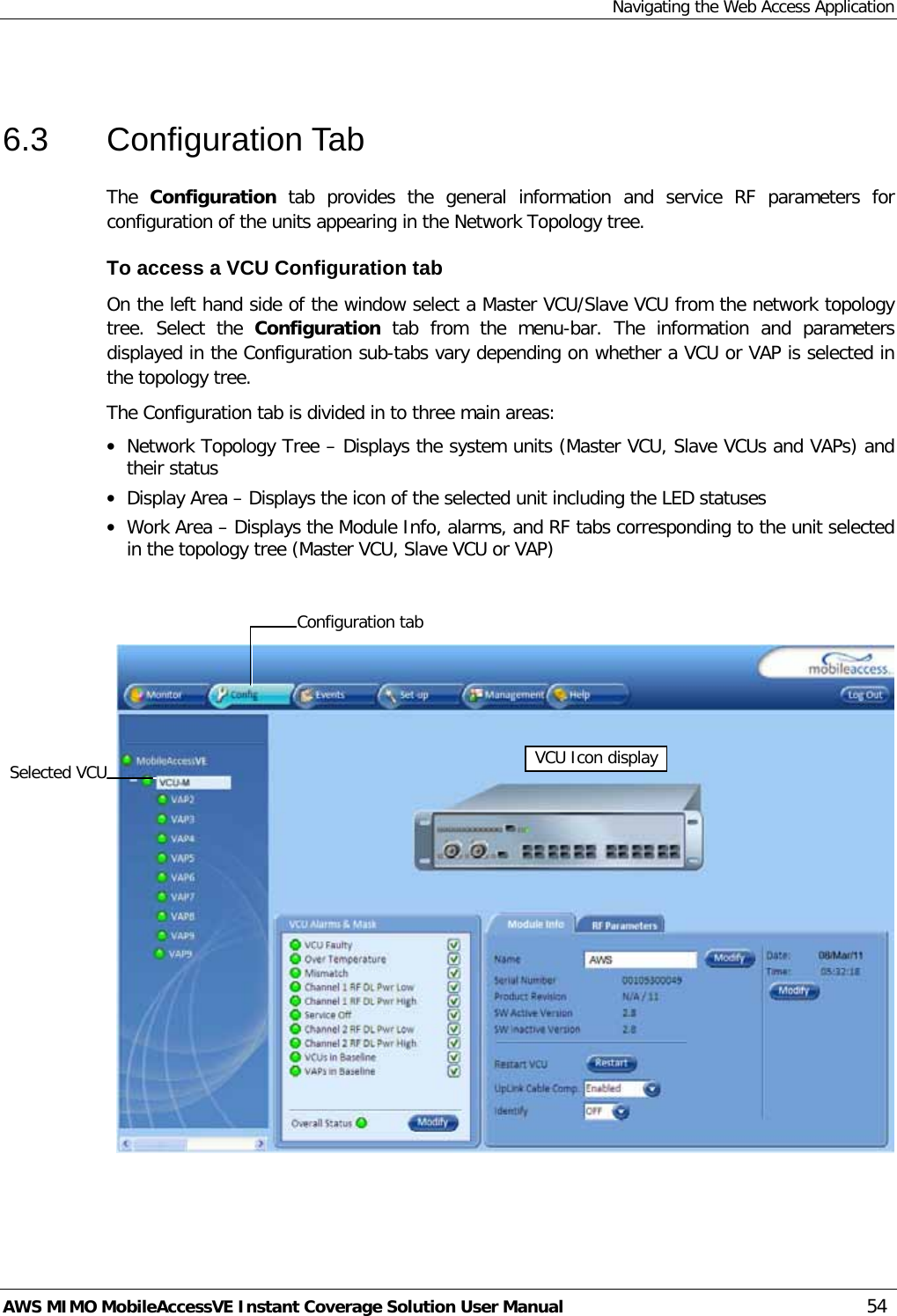 Navigating the Web Access Application AWS MIMO MobileAccessVE Instant Coverage Solution User Manual  54  6.3  Configuration Tab The  Configuration  tab  provides the general information and service  RF parameters for configuration of the units appearing in the Network Topology tree.  To access a VCU Configuration tab On the left hand side of the window select a Master VCU/Slave VCU from the network topology tree.  Select the  Configuration  tab from the menu-bar. The information and parameters displayed in the Configuration sub-tabs vary depending on whether a VCU or VAP is selected in the topology tree. The Configuration tab is divided in to three main areas: • Network Topology Tree – Displays the system units (Master VCU, Slave VCUs and VAPs) and their status • Display Area – Displays the icon of the selected unit including the LED statuses • Work Area – Displays the Module Info, alarms, and RF tabs corresponding to the unit selected in the topology tree (Master VCU, Slave VCU or VAP)     Selected VCU VCU Icon display Configuration tab  