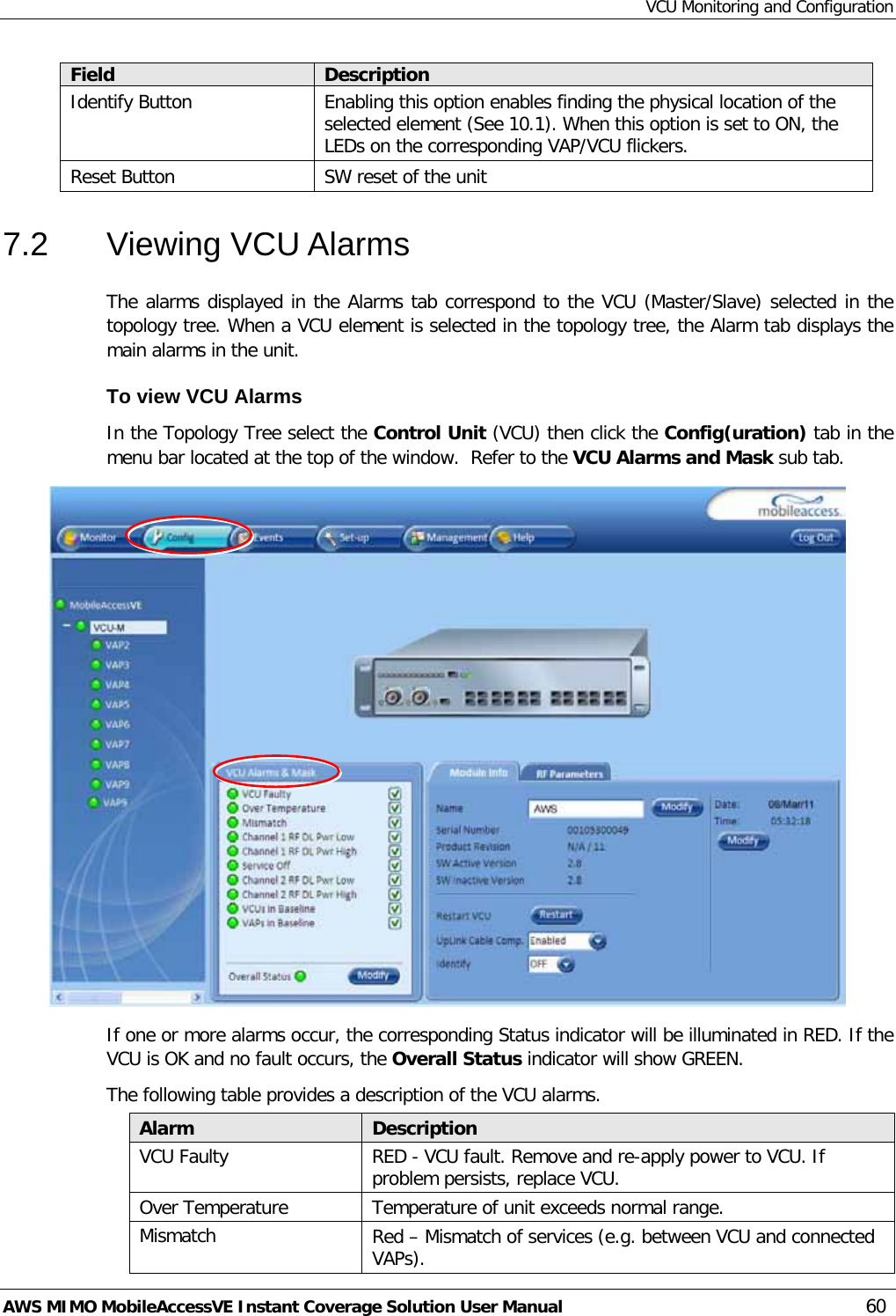 VCU Monitoring and Configuration AWS MIMO MobileAccessVE Instant Coverage Solution User Manual  60 Field Description Identify Button Enabling this option enables finding the physical location of the selected element (See  10.1). When this option is set to ON, the LEDs on the corresponding VAP/VCU flickers. Reset Button SW reset of the unit 7.2  Viewing VCU Alarms The alarms displayed in the Alarms tab correspond to the VCU (Master/Slave) selected in the topology tree. When a VCU element is selected in the topology tree, the Alarm tab displays the main alarms in the unit. To view VCU Alarms  In the Topology Tree select the Control Unit (VCU) then click the Config(uration) tab in the menu bar located at the top of the window.  Refer to the VCU Alarms and Mask sub tab.  If one or more alarms occur, the corresponding Status indicator will be illuminated in RED. If the VCU is OK and no fault occurs, the Overall Status indicator will show GREEN. The following table provides a description of the VCU alarms. Alarm Description VCU Faulty RED - VCU fault. Remove and re-apply power to VCU. If problem persists, replace VCU. Over Temperature Temperature of unit exceeds normal range. Mismatch Red – Mismatch of services (e.g. between VCU and connected VAPs). 