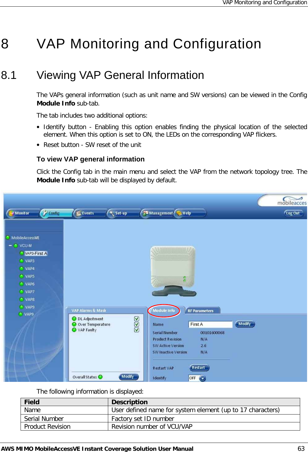 VAP Monitoring and Configuration AWS MIMO MobileAccessVE Instant Coverage Solution User Manual  63  8  VAP Monitoring and Configuration  8.1  Viewing VAP General Information The VAPs general information (such as unit name and SW versions) can be viewed in the Config Module Info sub-tab. The tab includes two additional options: • Identify button - Enabling this option enables finding the physical location of the selected element. When this option is set to ON, the LEDs on the corresponding VAP flickers. • Reset button - SW reset of the unit To view VAP general information Click the Config tab in the main menu and select the VAP from the network topology tree. The Module Info sub-tab will be displayed by default.  The following information is displayed: Field Description Name User defined name for system element (up to 17 characters) Serial Number Factory set ID number Product Revision Revision number of VCU/VAP 