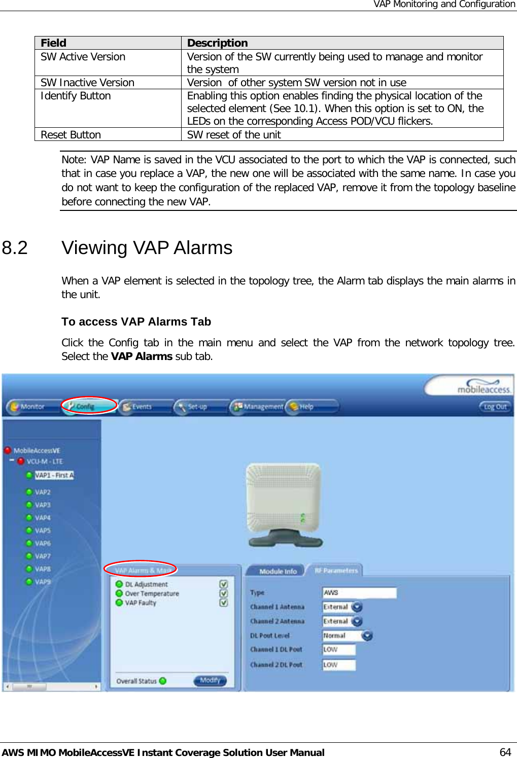 VAP Monitoring and Configuration AWS MIMO MobileAccessVE Instant Coverage Solution User Manual  64 Field Description SW Active Version Version of the SW currently being used to manage and monitor the system SW Inactive Version Version  of other system SW version not in use Identify Button Enabling this option enables finding the physical location of the selected element (See  10.1). When this option is set to ON, the LEDs on the corresponding Access POD/VCU flickers. Reset Button SW reset of the unit Note: VAP Name is saved in the VCU associated to the port to which the VAP is connected, such that in case you replace a VAP, the new one will be associated with the same name. In case you do not want to keep the configuration of the replaced VAP, remove it from the topology baseline before connecting the new VAP. 8.2  Viewing VAP Alarms  When a VAP element is selected in the topology tree, the Alarm tab displays the main alarms in the unit. To access VAP Alarms Tab  Click the Config tab in the main menu and select the VAP from the network topology tree.  Select the VAP Alarms sub tab.  
