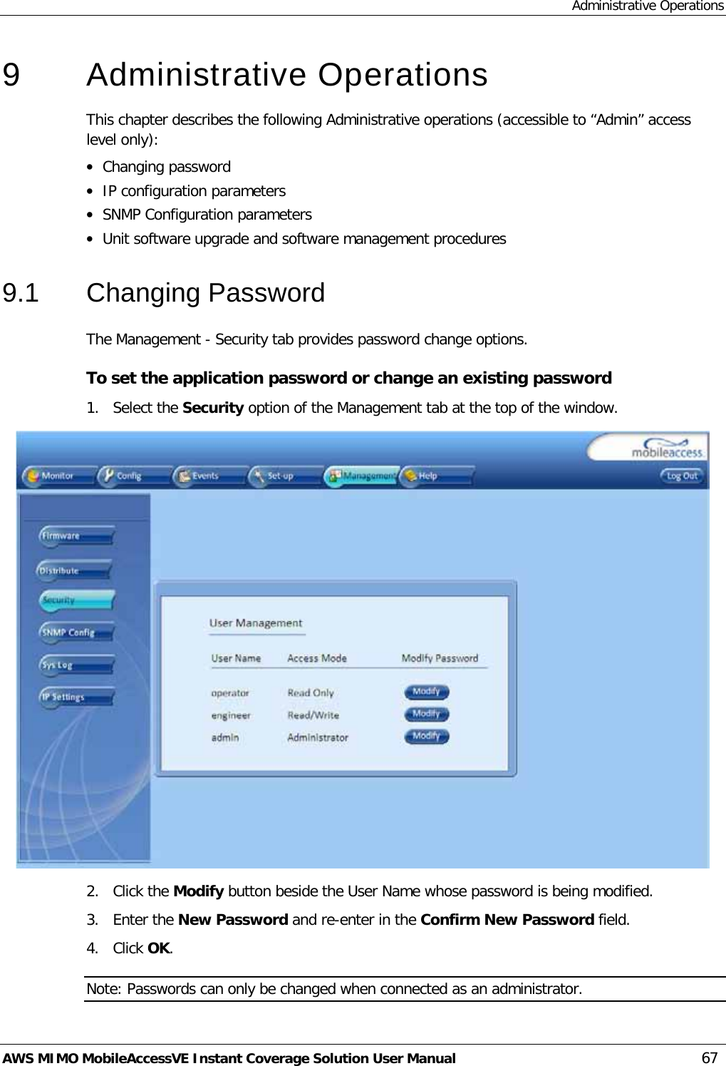 Administrative Operations AWS MIMO MobileAccessVE Instant Coverage Solution User Manual  67 9  Administrative Operations This chapter describes the following Administrative operations (accessible to “Admin” access level only): • Changing password • IP configuration parameters • SNMP Configuration parameters • Unit software upgrade and software management procedures 9.1  Changing Password The Management - Security tab provides password change options.  To set the application password or change an existing password 1.  Select the Security option of the Management tab at the top of the window.  2.  Click the Modify button beside the User Name whose password is being modified.  3.  Enter the New Password and re-enter in the Confirm New Password field. 4.  Click OK. Note: Passwords can only be changed when connected as an administrator. 
