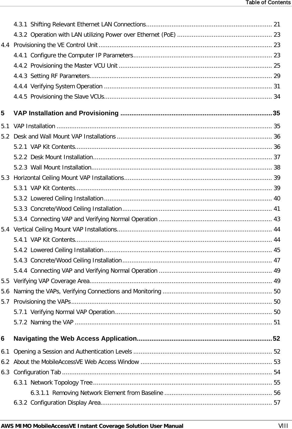 Table of Contents  AWS MIMO MobileAccessVE Instant Coverage Solution User Manual  VIII 4.3.1 Shifting Relevant Ethernet LAN Connections ..................................................................... 21 4.3.2 Operation with LAN utilizing Power over Ethernet (PoE) .................................................... 23 4.4 Provisioning the VE Control Unit ............................................................................................... 23 4.4.1 Configure the Computer IP Parameters ............................................................................ 23 4.4.2 Provisioning the Master VCU Unit .................................................................................... 25 4.4.3 Setting RF Parameters .................................................................................................... 29 4.4.4 Verifying System Operation ............................................................................................ 31 4.4.5 Provisioning the Slave VCUs ............................................................................................ 34 5 VAP Installation and Provisioning ................................................................................... 35 5.1 VAP Installation ...................................................................................................................... 35 5.2 Desk and Wall Mount VAP Installations ..................................................................................... 36 5.2.1 VAP Kit Contents............................................................................................................ 36 5.2.2 Desk Mount Installation .................................................................................................. 37 5.2.3 Wall Mount Installation ................................................................................................... 38 5.3 Horizontal Ceiling Mount VAP Installations ................................................................................. 39 5.3.1 VAP Kit Contents............................................................................................................ 39 5.3.2 Lowered Ceiling Installation ............................................................................................ 40 5.3.3 Concrete/Wood Ceiling Installation .................................................................................. 41 5.3.4 Connecting VAP and Verifying Normal Operation .............................................................. 43 5.4 Vertical Ceiling Mount VAP Installations ..................................................................................... 44 5.4.1 VAP Kit Contents............................................................................................................ 44 5.4.2 Lowered Ceiling Installation ............................................................................................ 45 5.4.3 Concrete/Wood Ceiling Installation .................................................................................. 47 5.4.4 Connecting VAP and Verifying Normal Operation .............................................................. 49 5.5 Verifying VAP Coverage Area .................................................................................................... 49 5.6 Naming the VAPs, Verifying Connections and Monitoring ............................................................ 50 5.7 Provisioning the VAPs .............................................................................................................. 50 5.7.1 Verifying Normal VAP Operation ...................................................................................... 50 5.7.2 Naming the VAP ............................................................................................................ 51 6 Navigating the Web Access Application.......................................................................... 52 6.1 Opening a Session and Authentication Levels ............................................................................ 52 6.2 About the MobileAccessVE Web Access Window ........................................................................ 53 6.3 Configuration Tab ................................................................................................................... 54 6.3.1 Network Topology Tree .................................................................................................. 55 6.3.1.1 Removing Network Element from Baseline ........................................................... 56 6.3.2 Configuration Display Area .............................................................................................. 57 
