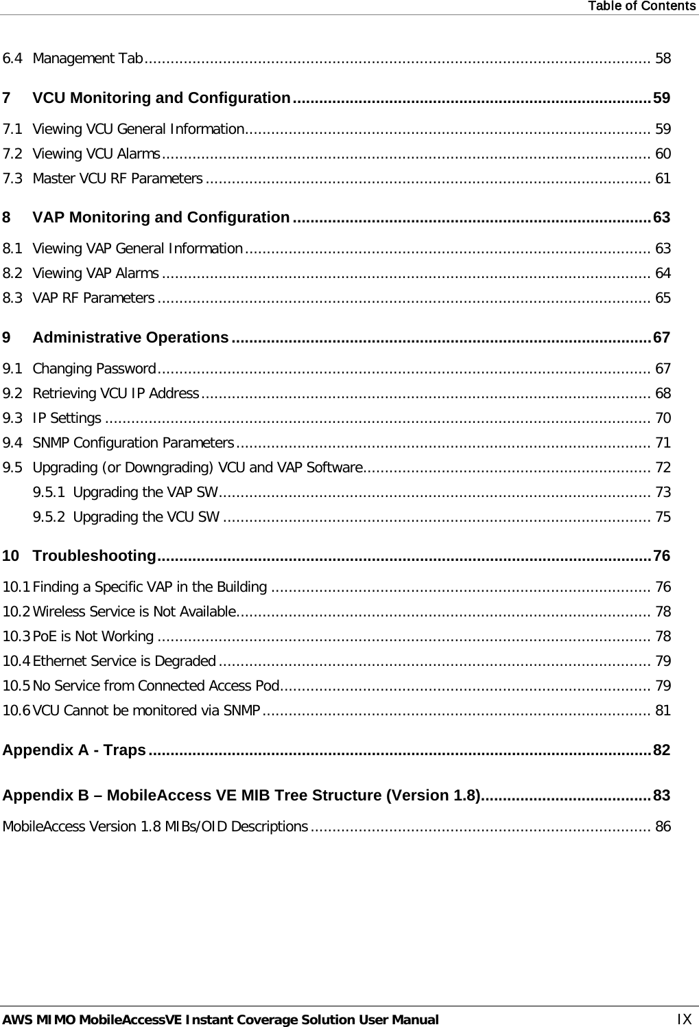 Table of Contents  AWS MIMO MobileAccessVE Instant Coverage Solution User Manual  IX 6.4 Management Tab .................................................................................................................... 58 7 VCU Monitoring and Configuration .................................................................................. 59 7.1 Viewing VCU General Information ............................................................................................. 59 7.2 Viewing VCU Alarms ................................................................................................................ 60 7.3 Master VCU RF Parameters ...................................................................................................... 61 8 VAP Monitoring and Configuration .................................................................................. 63 8.1 Viewing VAP General Information ............................................................................................. 63 8.2 Viewing VAP Alarms ................................................................................................................ 64 8.3 VAP RF Parameters ................................................................................................................. 65 9 Administrative Operations ................................................................................................ 67 9.1 Changing Password ................................................................................................................. 67 9.2 Retrieving VCU IP Address ....................................................................................................... 68 9.3 IP Settings ............................................................................................................................. 70 9.4 SNMP Configuration Parameters ............................................................................................... 71 9.5 Upgrading (or Downgrading) VCU and VAP Software .................................................................. 72 9.5.1 Upgrading the VAP SW ................................................................................................... 73 9.5.2 Upgrading the VCU SW .................................................................................................. 75 10 Troubleshooting ................................................................................................................. 76 10.1 Finding a Specific VAP in the Building ....................................................................................... 76 10.2 Wireless Service is Not Available ............................................................................................... 78 10.3 PoE is Not Working ................................................................................................................. 78 10.4 Ethernet Service is Degraded ................................................................................................... 79 10.5 No Service from Connected Access Pod ..................................................................................... 79 10.6 VCU Cannot be monitored via SNMP ......................................................................................... 81 Appendix A - Traps ................................................................................................................... 82 Appendix B – MobileAccess VE MIB Tree Structure (Version 1.8)....................................... 83 MobileAccess Version 1.8 MIBs/OID Descriptions .............................................................................. 86 