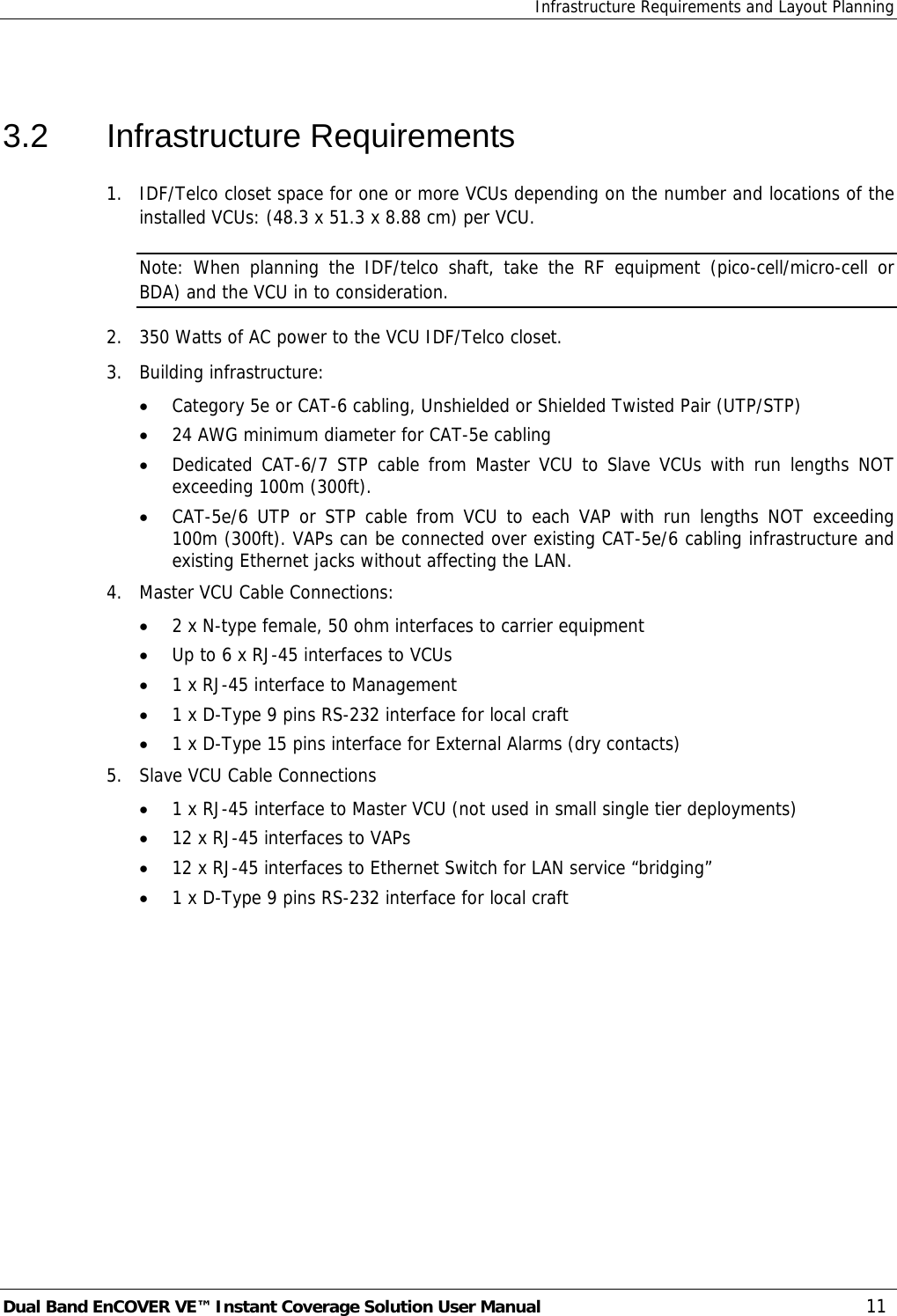 Infrastructure Requirements and Layout Planning Dual Band EnCOVER VE™ Instant Coverage Solution User Manual  11  3.2 Infrastructure Requirements 1.  IDF/Telco closet space for one or more VCUs depending on the number and locations of the installed VCUs: (48.3 x 51.3 x 8.88 cm) per VCU. Note: When planning the IDF/telco shaft, take the RF equipment (pico-cell/micro-cell or BDA) and the VCU in to consideration. 2.  350 Watts of AC power to the VCU IDF/Telco closet. 3.  Building infrastructure:   • Category 5e or CAT-6 cabling, Unshielded or Shielded Twisted Pair (UTP/STP) • 24 AWG minimum diameter for CAT-5e cabling • Dedicated CAT-6/7 STP cable from Master VCU to Slave VCUs with run lengths NOT exceeding 100m (300ft). • CAT-5e/6 UTP or STP cable from VCU to each VAP with run lengths NOT exceeding 100m (300ft). VAPs can be connected over existing CAT-5e/6 cabling infrastructure and existing Ethernet jacks without affecting the LAN. 4.  Master VCU Cable Connections:  • 2 x N-type female, 50 ohm interfaces to carrier equipment • Up to 6 x RJ-45 interfaces to VCUs • 1 x RJ-45 interface to Management • 1 x D-Type 9 pins RS-232 interface for local craft • 1 x D-Type 15 pins interface for External Alarms (dry contacts) 5.  Slave VCU Cable Connections • 1 x RJ-45 interface to Master VCU (not used in small single tier deployments) • 12 x RJ-45 interfaces to VAPs  • 12 x RJ-45 interfaces to Ethernet Switch for LAN service “bridging” • 1 x D-Type 9 pins RS-232 interface for local craft 