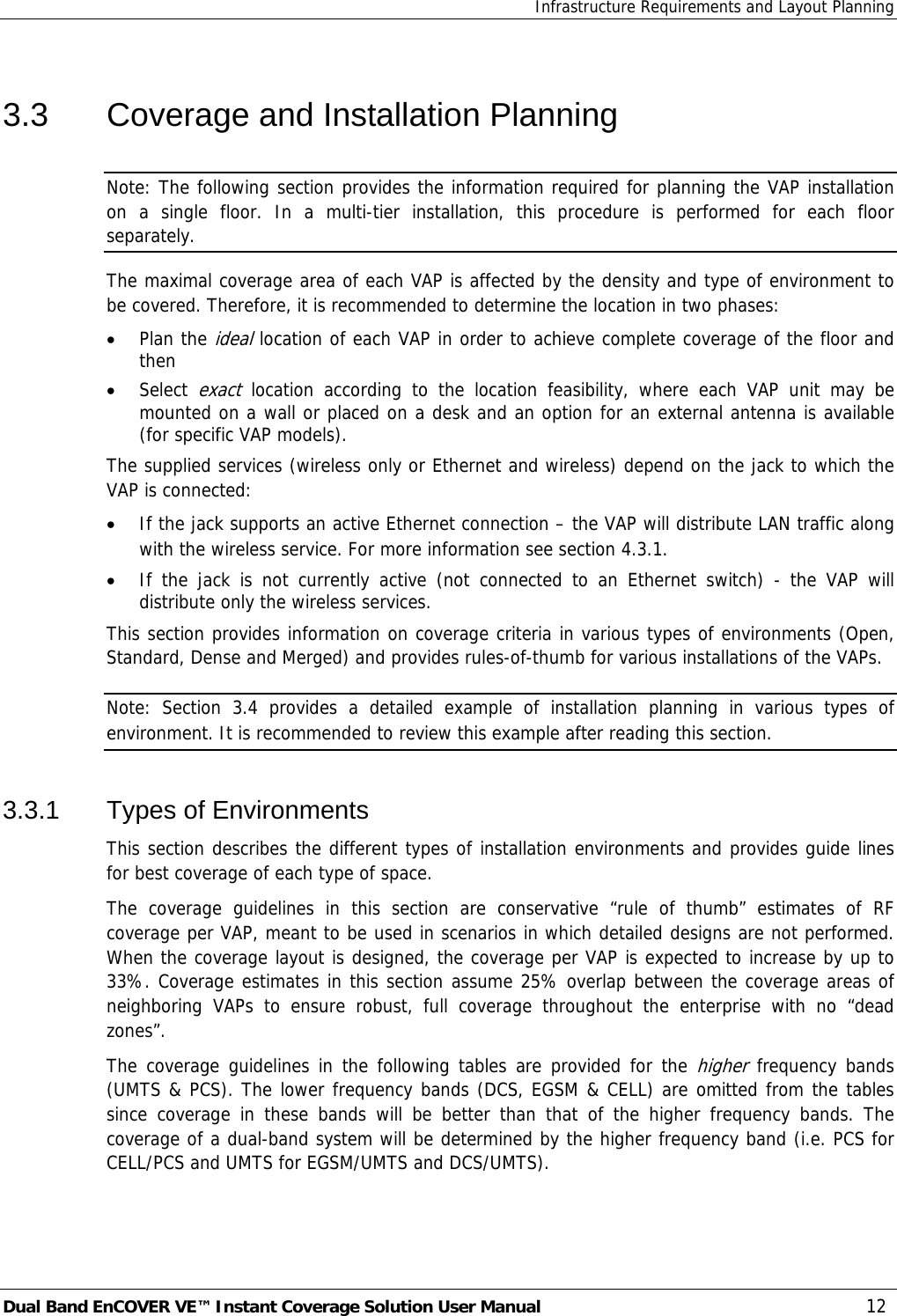 Infrastructure Requirements and Layout Planning Dual Band EnCOVER VE™ Instant Coverage Solution User Manual  12 3.3  Coverage and Installation Planning Note: The following section provides the information required for planning the VAP installation on a single floor. In a multi-tier installation, this procedure is performed for each floor separately. The maximal coverage area of each VAP is affected by the density and type of environment to be covered. Therefore, it is recommended to determine the location in two phases: • Plan the ideal location of each VAP in order to achieve complete coverage of the floor and then • Select exact location according to the location feasibility, where each VAP unit may be mounted on a wall or placed on a desk and an option for an external antenna is available (for specific VAP models). The supplied services (wireless only or Ethernet and wireless) depend on the jack to which the VAP is connected:  • If the jack supports an active Ethernet connection – the VAP will distribute LAN traffic along with the wireless service. For more information see section  4.3.1. • If the jack is not currently active (not connected to an Ethernet switch) - the VAP will distribute only the wireless services. This section provides information on coverage criteria in various types of environments (Open, Standard, Dense and Merged) and provides rules-of-thumb for various installations of the VAPs.  Note: Section  3.4 provides a detailed example of installation planning in various types of environment. It is recommended to review this example after reading this section. 3.3.1 Types of Environments This section describes the different types of installation environments and provides guide lines for best coverage of each type of space. The coverage guidelines in this section are conservative “rule of thumb” estimates of RF coverage per VAP, meant to be used in scenarios in which detailed designs are not performed. When the coverage layout is designed, the coverage per VAP is expected to increase by up to 33%. Coverage estimates in this section assume 25% overlap between the coverage areas of neighboring VAPs to ensure robust, full coverage throughout the enterprise with no “dead zones”.   The coverage guidelines in the following tables are provided for the higher frequency bands (UMTS &amp; PCS). The lower frequency bands (DCS, EGSM &amp; CELL) are omitted from the tables since coverage in these bands will be better than that of the higher frequency bands. The coverage of a dual-band system will be determined by the higher frequency band (i.e. PCS for CELL/PCS and UMTS for EGSM/UMTS and DCS/UMTS).     