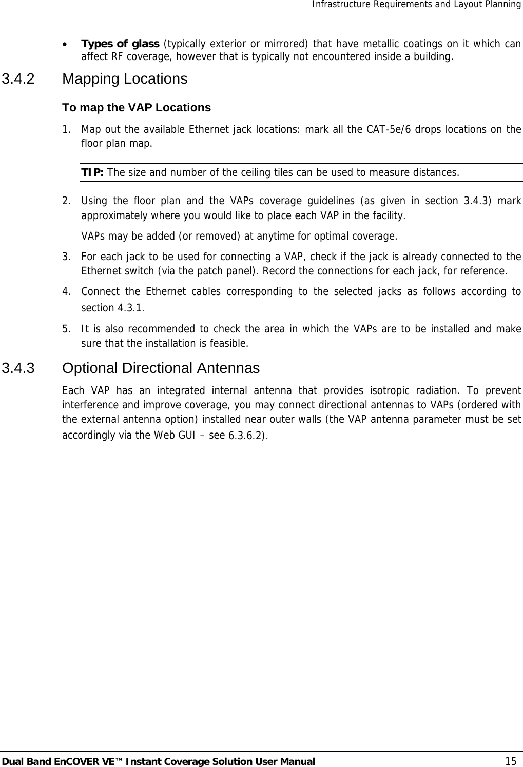 Infrastructure Requirements and Layout Planning Dual Band EnCOVER VE™ Instant Coverage Solution User Manual  15 • Types of glass (typically exterior or mirrored) that have metallic coatings on it which can affect RF coverage, however that is typically not encountered inside a building. 3.4.2 Mapping Locations To map the VAP Locations 1.  Map out the available Ethernet jack locations: mark all the CAT-5e/6 drops locations on the floor plan map. TIP: The size and number of the ceiling tiles can be used to measure distances. 2.  Using the floor plan and the VAPs coverage guidelines (as given in section  3.4.3) mark approximately where you would like to place each VAP in the facility.   VAPs may be added (or removed) at anytime for optimal coverage. 3.  For each jack to be used for connecting a VAP, check if the jack is already connected to the Ethernet switch (via the patch panel). Record the connections for each jack, for reference. 4.  Connect the Ethernet cables corresponding to the selected jacks as follows according to section  4.3.1. 5.  It is also recommended to check the area in which the VAPs are to be installed and make sure that the installation is feasible. 3.4.3 Optional Directional Antennas Each VAP has an integrated internal antenna that provides isotropic radiation. To prevent interference and improve coverage, you may connect directional antennas to VAPs (ordered with the external antenna option) installed near outer walls (the VAP antenna parameter must be set accordingly via the Web GUI – see  6.3.6.2). 