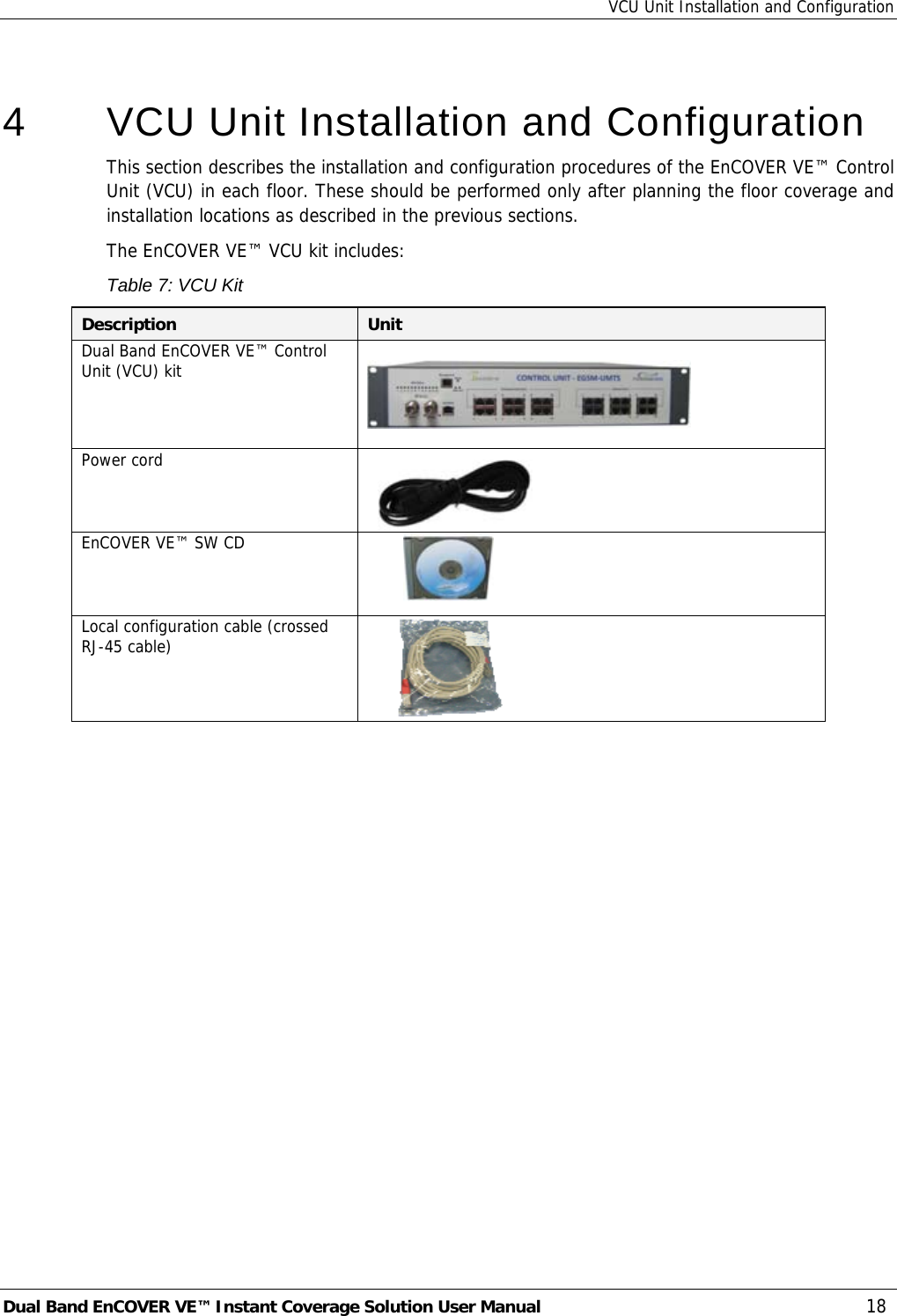 VCU Unit Installation and Configuration Dual Band EnCOVER VE™ Instant Coverage Solution User Manual  18  4   VCU Unit Installation and Configuration This section describes the installation and configuration procedures of the EnCOVER VE™ Control Unit (VCU) in each floor. These should be performed only after planning the floor coverage and installation locations as described in the previous sections. The EnCOVER VE™ VCU kit includes: Table 7: VCU Kit Description  Unit Dual Band EnCOVER VE™ Control Unit (VCU) kit      Power cord   EnCOVER VE™ SW CD          Local configuration cable (crossed RJ-45 cable)      