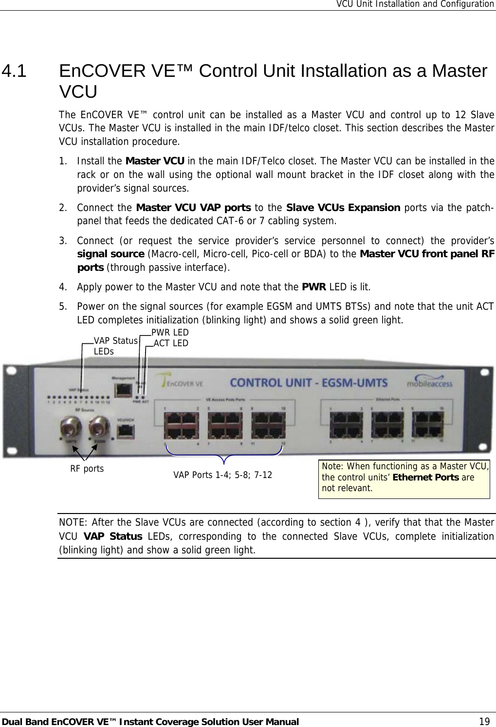 VCU Unit Installation and Configuration Dual Band EnCOVER VE™ Instant Coverage Solution User Manual  19  4.1  EnCOVER VE™ Control Unit Installation as a Master VCU The EnCOVER VE™ control unit can be installed as a Master VCU and control up to 12 Slave VCUs. The Master VCU is installed in the main IDF/telco closet. This section describes the Master VCU installation procedure. 1. Install the Master VCU in the main IDF/Telco closet. The Master VCU can be installed in the rack or on the wall using the optional wall mount bracket in the IDF closet along with the provider’s signal sources. 2. Connect the Master VCU VAP ports to the Slave VCUs Expansion ports via the patch-panel that feeds the dedicated CAT-6 or 7 cabling system. 3.  Connect (or request the service provider’s service personnel to connect) the provider’s signal source (Macro-cell, Micro-cell, Pico-cell or BDA) to the Master VCU front panel RF ports (through passive interface). 4.  Apply power to the Master VCU and note that the PWR LED is lit. 5.  Power on the signal sources (for example EGSM and UMTS BTSs) and note that the unit ACT LED completes initialization (blinking light) and shows a solid green light.      NOTE: After the Slave VCUs are connected (according to section  4 ), verify that that the Master VCU  VAP Status LEDs, corresponding to the connected Slave VCUs, complete initialization (blinking light) and show a solid green light. RF ports  Note: When functioning as a Master VCU, the control units’ Ethernet Ports are not relevant. VAP Ports 1-4; 5-8; 7-12 PWR LEDACT LED VAP Status LEDs 