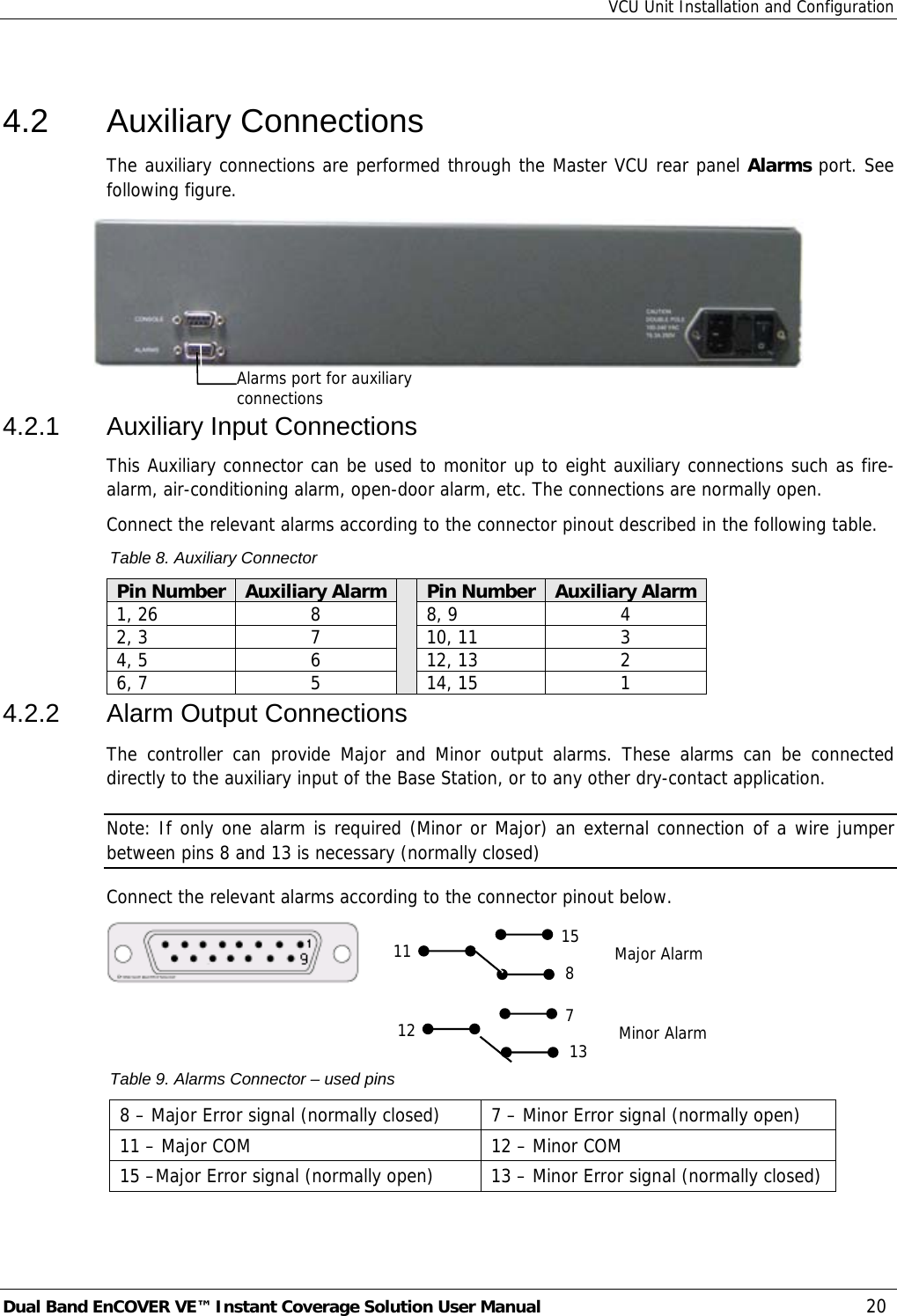 VCU Unit Installation and Configuration Dual Band EnCOVER VE™ Instant Coverage Solution User Manual  20  4.2 Auxiliary Connections The auxiliary connections are performed through the Master VCU rear panel Alarms port. See following figure.  4.2.1 Auxiliary Input Connections This Auxiliary connector can be used to monitor up to eight auxiliary connections such as fire-alarm, air-conditioning alarm, open-door alarm, etc. The connections are normally open.  Connect the relevant alarms according to the connector pinout described in the following table.  Table 8. Auxiliary Connector Pin Number  Auxiliary Alarm Pin Number Auxiliary Alarm 1, 26  8  8, 9  4 2, 3  7  10, 11  3 4, 5  6  12, 13  2 6, 7  5  14, 15  1 4.2.2  Alarm Output Connections The controller can provide Major and Minor output alarms. These alarms can be connected directly to the auxiliary input of the Base Station, or to any other dry-contact application. Note: If only one alarm is required (Minor or Major) an external connection of a wire jumper between pins 8 and 13 is necessary (normally closed) Connect the relevant alarms according to the connector pinout below.     Table 9. Alarms Connector – used pins 8 – Major Error signal (normally closed)  7 – Minor Error signal (normally open) 11 – Major COM   12 – Minor COM 15 –Major Error signal (normally open)  13 – Minor Error signal (normally closed) 11 158  Major Alarm 12 7 13 Minor Alarm Alarms port for auxiliary connections  