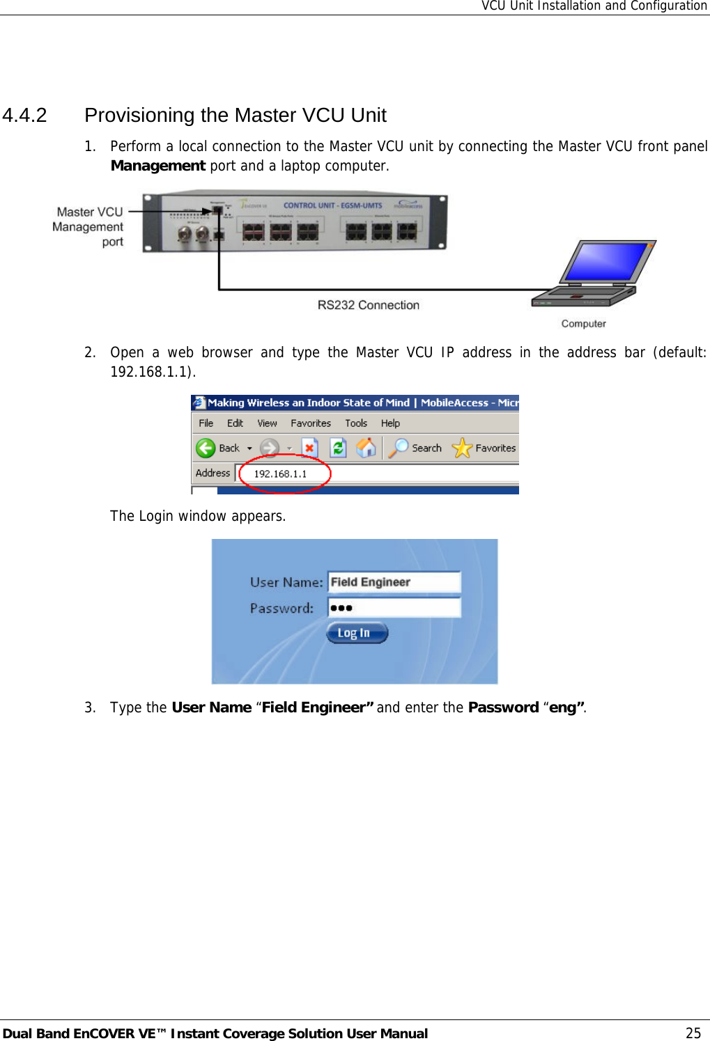 VCU Unit Installation and Configuration Dual Band EnCOVER VE™ Instant Coverage Solution User Manual  25  4.4.2  Provisioning the Master VCU Unit 1.  Perform a local connection to the Master VCU unit by connecting the Master VCU front panel Management port and a laptop computer.  2.  Open a web browser and type the Master VCU IP address in the address bar (default: 192.168.1.1).  The Login window appears.  3. Type the User Name “Field Engineer” and enter the Password “eng”.  