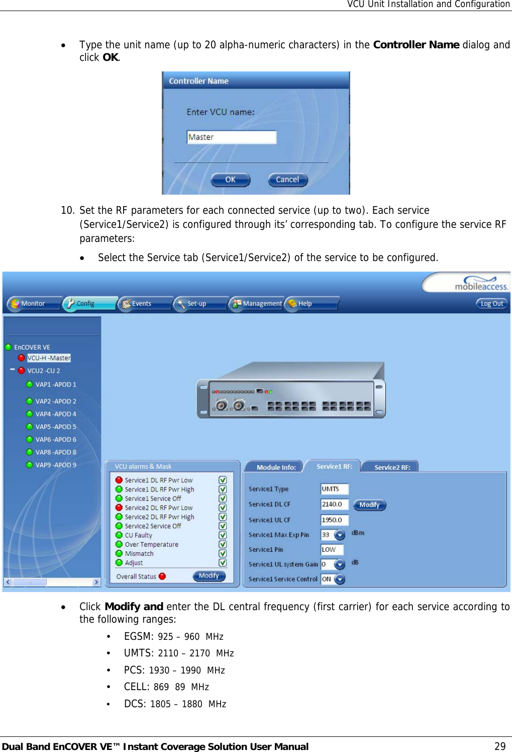 VCU Unit Installation and Configuration Dual Band EnCOVER VE™ Instant Coverage Solution User Manual  29 • Type the unit name (up to 20 alpha-numeric characters) in the Controller Name dialog and click OK.  10. Set the RF parameters for each connected service (up to two). Each service (Service1/Service2) is configured through its’ corresponding tab. To configure the service RF parameters: • Select the Service tab (Service1/Service2) of the service to be configured.  • Click Modify and enter the DL central frequency (first carrier) for each service according to the following ranges: • EGSM: 925 – 960  MHz • UMTS: 2110 – 2170  MHz • PCS: 1930 – 1990  MHz • CELL: 869  89  MHz • DCS: 1805 – 1880  MHz 