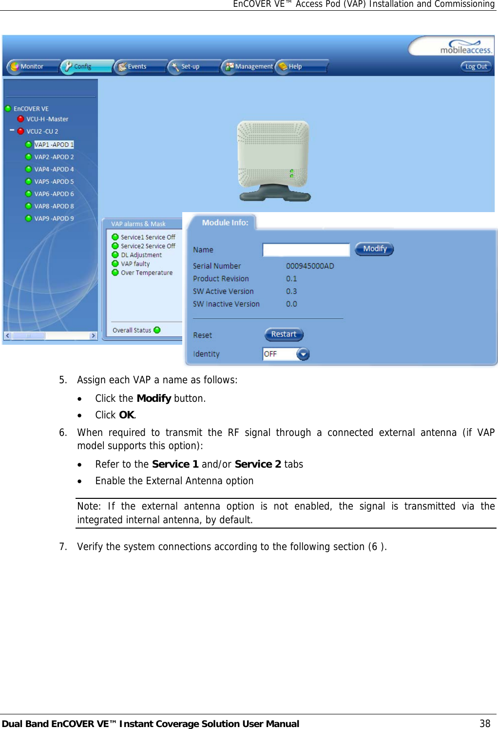 EnCOVER VE™ Access Pod (VAP) Installation and Commissioning Dual Band EnCOVER VE™ Instant Coverage Solution User Manual  38   5.   Assign each VAP a name as follows:  • Click the Modify button. • Click OK. 6.  When required to transmit the RF signal through a connected external antenna (if VAP model supports this option): • Refer to the Service 1 and/or Service 2 tabs • Enable the External Antenna option  Note: If the external antenna option is not enabled, the signal is transmitted via the integrated internal antenna, by default. 7.  Verify the system connections according to the following section ( 6 ). 