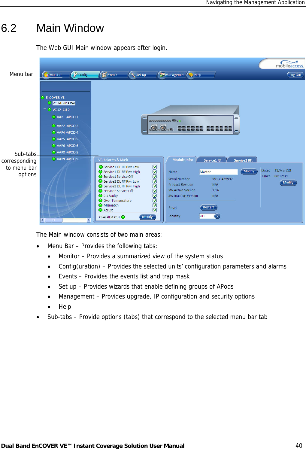 Navigating the Management Application Dual Band EnCOVER VE™ Instant Coverage Solution User Manual  40 6.2 Main Window The Web GUI Main window appears after login.  The Main window consists of two main areas: • Menu Bar – Provides the following tabs: • Monitor – Provides a summarized view of the system status  • Config(uration) – Provides the selected units’ configuration parameters and alarms • Events – Provides the events list and trap mask • Set up – Provides wizards that enable defining groups of APods • Management – Provides upgrade, IP configuration and security options • Help  • Sub-tabs – Provide options (tabs) that correspond to the selected menu bar tab Menu barSub-tabscorrespondingto menu baroptions