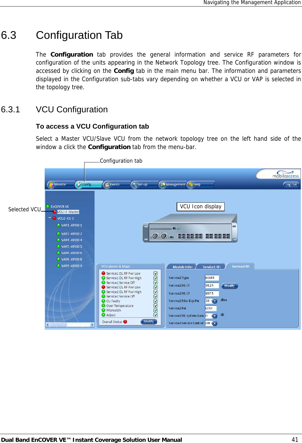 Navigating the Management Application Dual Band EnCOVER VE™ Instant Coverage Solution User Manual  41 6.3 Configuration Tab The  Configuration  tab provides the general information and service RF parameters for configuration of the units appearing in the Network Topology tree. The Configuration window is accessed by clicking on the Config tab in the main menu bar. The information and parameters displayed in the Configuration sub-tabs vary depending on whether a VCU or VAP is selected in the topology tree. 6.3.1 VCU Configuration To access a VCU Configuration tab Select a Master VCU/Slave VCU from the network topology tree on the left hand side of the window a click the Configuration tab from the menu-bar.   Selected VCU VCU Icon display Configuration tab