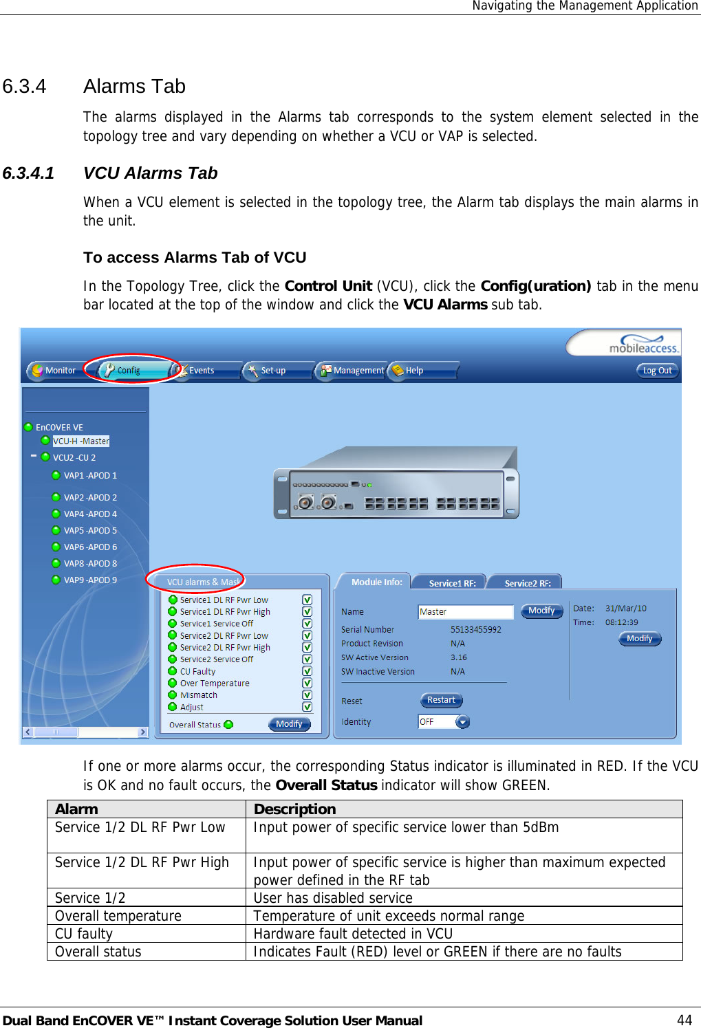 Navigating the Management Application Dual Band EnCOVER VE™ Instant Coverage Solution User Manual  44 6.3.4 Alarms Tab The alarms displayed in the Alarms tab corresponds to the system element selected in the topology tree and vary depending on whether a VCU or VAP is selected. 6.3.4.1  VCU Alarms Tab When a VCU element is selected in the topology tree, the Alarm tab displays the main alarms in the unit. To access Alarms Tab of VCU In the Topology Tree, click the Control Unit (VCU), click the Config(uration) tab in the menu bar located at the top of the window and click the VCU Alarms sub tab.  If one or more alarms occur, the corresponding Status indicator is illuminated in RED. If the VCU is OK and no fault occurs, the Overall Status indicator will show GREEN. Alarm  Description Service 1/2 DL RF Pwr Low   Input power of specific service lower than 5dBm Service 1/2 DL RF Pwr High  Input power of specific service is higher than maximum expected power defined in the RF tab Service 1/2  User has disabled service Overall temperature  Temperature of unit exceeds normal range CU faulty  Hardware fault detected in VCU Overall status  Indicates Fault (RED) level or GREEN if there are no faults 