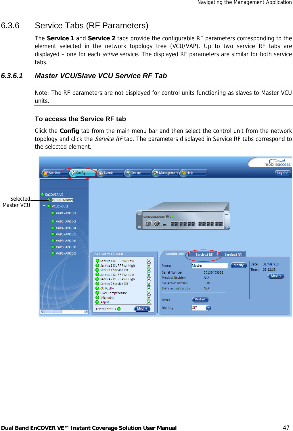 Navigating the Management Application Dual Band EnCOVER VE™ Instant Coverage Solution User Manual  47 6.3.6  Service Tabs (RF Parameters) The Service 1 and Service 2 tabs provide the configurable RF parameters corresponding to the element selected in the network topology tree (VCU/VAP). Up to two service RF tabs are displayed – one for each active service. The displayed RF parameters are similar for both service tabs.  6.3.6.1 Master VCU/Slave VCU Service RF Tab Note: The RF parameters are not displayed for control units functioning as slaves to Master VCU units.  To access the Service RF tab Click the Config tab from the main menu bar and then select the control unit from the network topology and click the Service RF tab. The parameters displayed in Service RF tabs correspond to the selected element.  SelectedMaster VCU