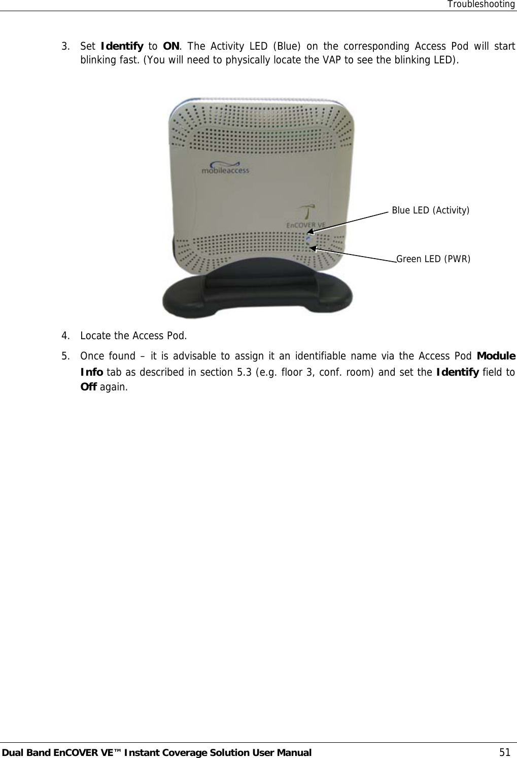 Troubleshooting Dual Band EnCOVER VE™ Instant Coverage Solution User Manual  51 3. Set Identify to ON. The Activity LED (Blue) on the corresponding Access Pod will start blinking fast. (You will need to physically locate the VAP to see the blinking LED).   4.  Locate the Access Pod. 5.  Once found – it is advisable to assign it an identifiable name via the Access Pod Module Info tab as described in section  5.3 (e.g. floor 3, conf. room) and set the Identify field to Off again.   Blue LED (Activity) Green LED (PWR) 