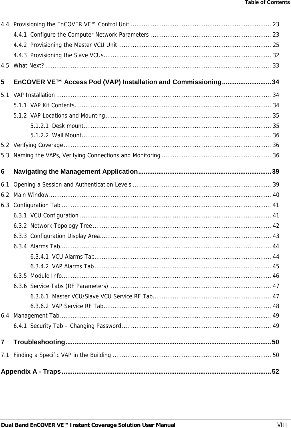 Table of Contents  Dual Band EnCOVER VE™ Instant Coverage Solution User Manual  VIII 4.4Provisioning the EnCOVER VE™ Control Unit ............................................................................. 234.4.1Configure the Computer Network Parameters ................................................................... 234.4.2Provisioning the Master VCU Unit .................................................................................... 254.4.3Provisioning the Slave VCUs ............................................................................................ 324.5What Next? ............................................................................................................................ 335EnCOVER VE™ Access Pod (VAP) Installation and Commissioning ........................... 345.1VAP Installation ...................................................................................................................... 345.1.1VAP Kit Contents............................................................................................................ 345.1.2VAP Locations and Mounting ........................................................................................... 355.1.2.1Desk mount ....................................................................................................... 355.1.2.2Wall Mount ........................................................................................................ 365.2Verifying Coverage .................................................................................................................. 365.3Naming the VAPs, Verifying Connections and Monitoring ............................................................ 366Navigating the Management Application ......................................................................... 396.1Opening a Session and Authentication Levels ............................................................................ 396.2Main Window .......................................................................................................................... 406.3Configuration Tab ................................................................................................................... 416.3.1VCU Configuration ......................................................................................................... 416.3.2Network Topology Tree .................................................................................................. 426.3.3Configuration Display Area .............................................................................................. 436.3.4Alarms Tab.................................................................................................................... 446.3.4.1VCU Alarms Tab ................................................................................................. 446.3.4.2VAP Alarms Tab ................................................................................................. 456.3.5Module Info................................................................................................................... 466.3.6Service Tabs (RF Parameters) .........................................................................................  476.3.6.1Master VCU/Slave VCU Service RF Tab ................................................................. 476.3.6.2VAP Service RF Tab ............................................................................................ 486.4Management Tab .................................................................................................................... 496.4.1Security Tab – Changing Password .................................................................................. 497Troubleshooting ................................................................................................................. 507.1Finding a Specific VAP in the Building ....................................................................................... 50Appendix A - Traps ................................................................................................................... 52