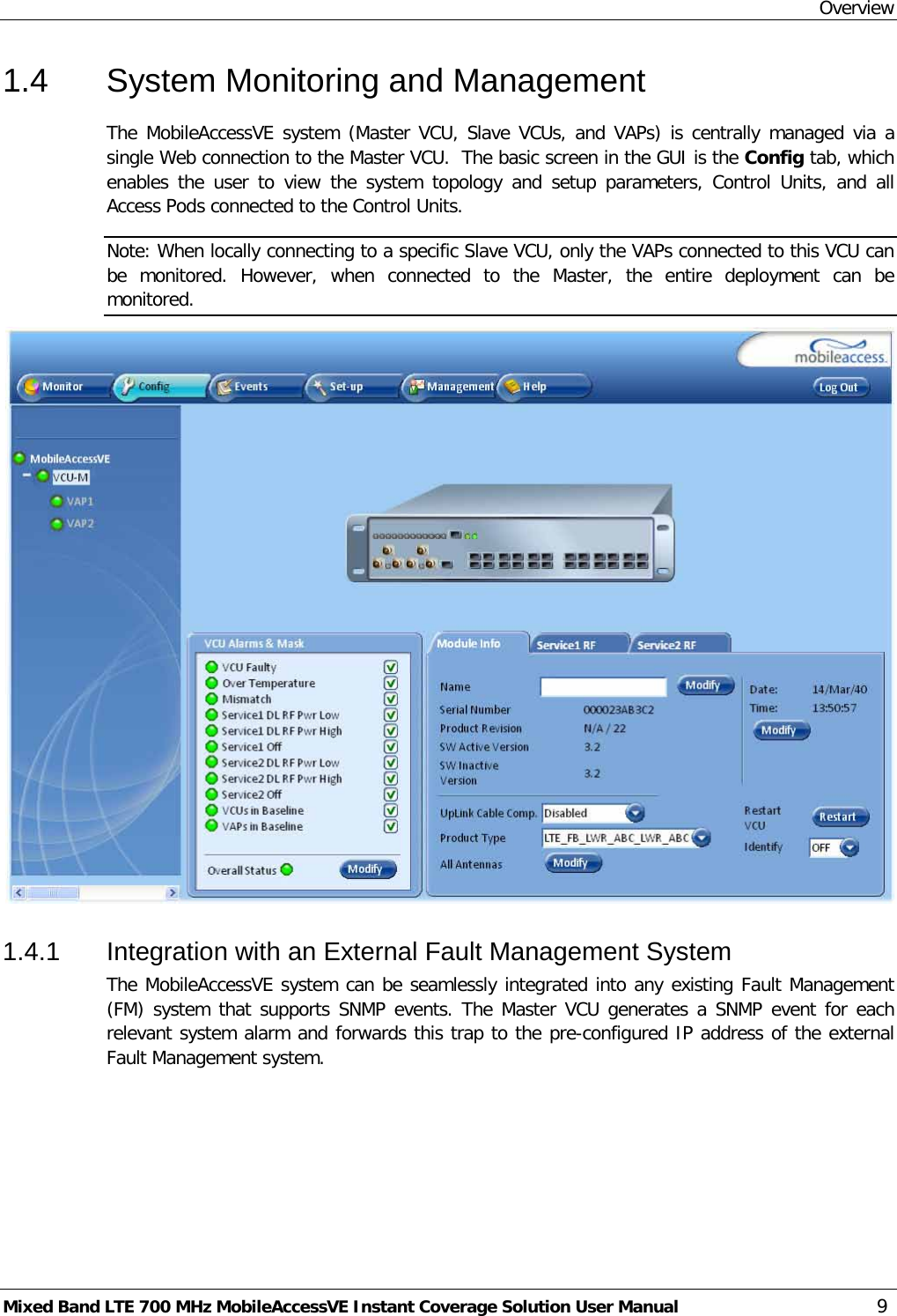 Overview Mixed Band LTE 700 MHz MobileAccessVE Instant Coverage Solution User Manual  9 1.4  System Monitoring and Management The MobileAccessVE system (Master VCU, Slave VCUs, and VAPs) is centrally managed via a single Web connection to the Master VCU.  The basic screen in the GUI is the Config tab, which enables the user to view the system topology and setup parameters, Control Units,  and all Access Pods connected to the Control Units. Note: When locally connecting to a specific Slave VCU, only the VAPs connected to this VCU can be monitored. However, when connected to the Master,  the entire deployment can be monitored.   1.4.1  Integration with an External Fault Management System The MobileAccessVE system can be seamlessly integrated into any existing Fault Management (FM) system that supports SNMP events. The Master VCU generates a SNMP event for each relevant system alarm and forwards this trap to the pre-configured IP address of the external Fault Management system.  