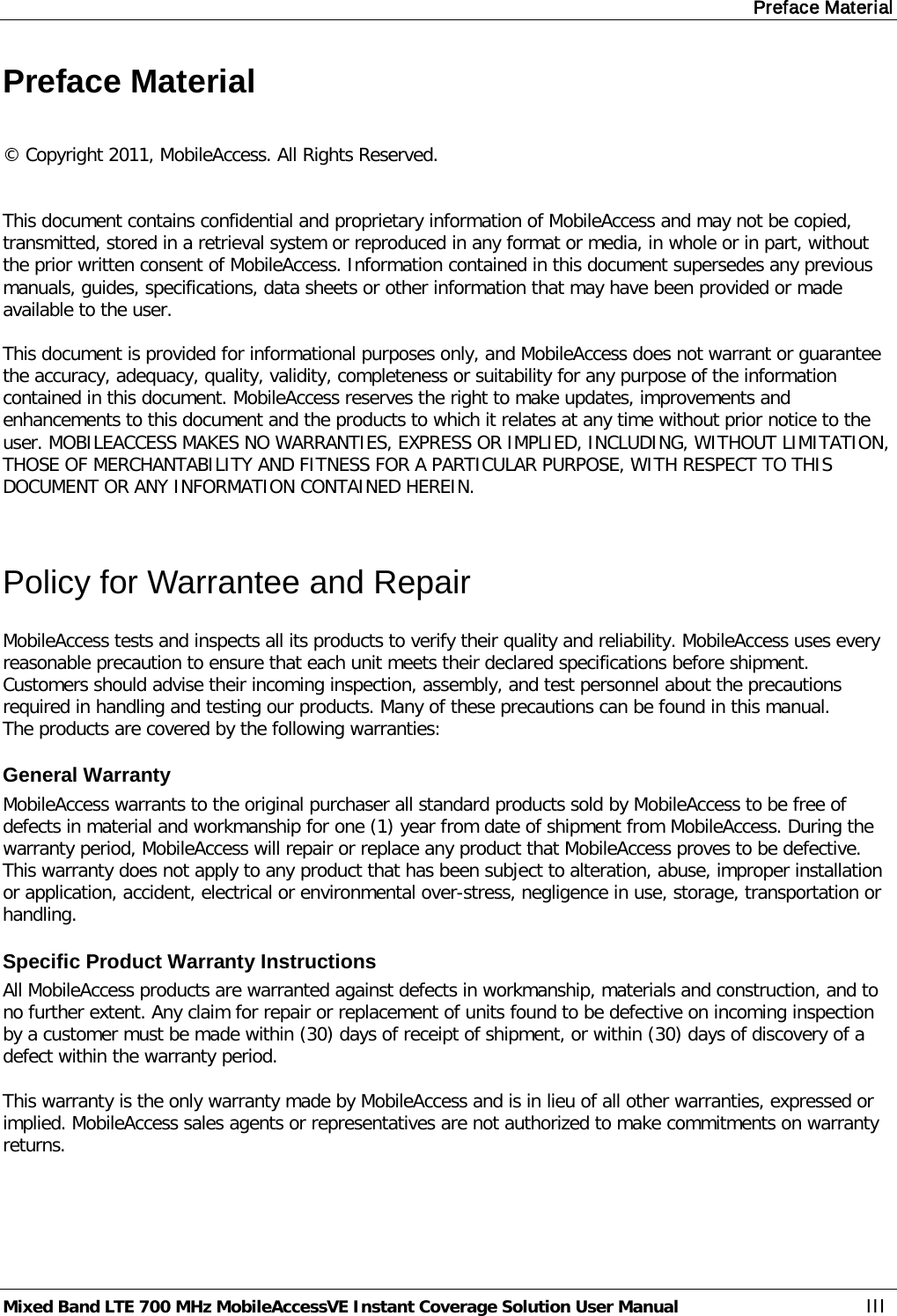 Preface Material Mixed Band LTE 700 MHz MobileAccessVE Instant Coverage Solution User Manual  III Preface Material  © Copyright 2011, MobileAccess. All Rights Reserved.   This document contains confidential and proprietary information of MobileAccess and may not be copied, transmitted, stored in a retrieval system or reproduced in any format or media, in whole or in part, without the prior written consent of MobileAccess. Information contained in this document supersedes any previous manuals, guides, specifications, data sheets or other information that may have been provided or made available to the user.   This document is provided for informational purposes only, and MobileAccess does not warrant or guarantee the accuracy, adequacy, quality, validity, completeness or suitability for any purpose of the information contained in this document. MobileAccess reserves the right to make updates, improvements and enhancements to this document and the products to which it relates at any time without prior notice to the user. MOBILEACCESS MAKES NO WARRANTIES, EXPRESS OR IMPLIED, INCLUDING, WITHOUT LIMITATION, THOSE OF MERCHANTABILITY AND FITNESS FOR A PARTICULAR PURPOSE, WITH RESPECT TO THIS DOCUMENT OR ANY INFORMATION CONTAINED HEREIN.  Policy for Warrantee and Repair MobileAccess tests and inspects all its products to verify their quality and reliability. MobileAccess uses every reasonable precaution to ensure that each unit meets their declared specifications before shipment. Customers should advise their incoming inspection, assembly, and test personnel about the precautions required in handling and testing our products. Many of these precautions can be found in this manual. The products are covered by the following warranties: General Warranty MobileAccess warrants to the original purchaser all standard products sold by MobileAccess to be free of defects in material and workmanship for one (1) year from date of shipment from MobileAccess. During the warranty period, MobileAccess will repair or replace any product that MobileAccess proves to be defective. This warranty does not apply to any product that has been subject to alteration, abuse, improper installation or application, accident, electrical or environmental over-stress, negligence in use, storage, transportation or handling. Specific Product Warranty Instructions All MobileAccess products are warranted against defects in workmanship, materials and construction, and to no further extent. Any claim for repair or replacement of units found to be defective on incoming inspection by a customer must be made within (30) days of receipt of shipment, or within (30) days of discovery of a defect within the warranty period.  This warranty is the only warranty made by MobileAccess and is in lieu of all other warranties, expressed or implied. MobileAccess sales agents or representatives are not authorized to make commitments on warranty returns. 