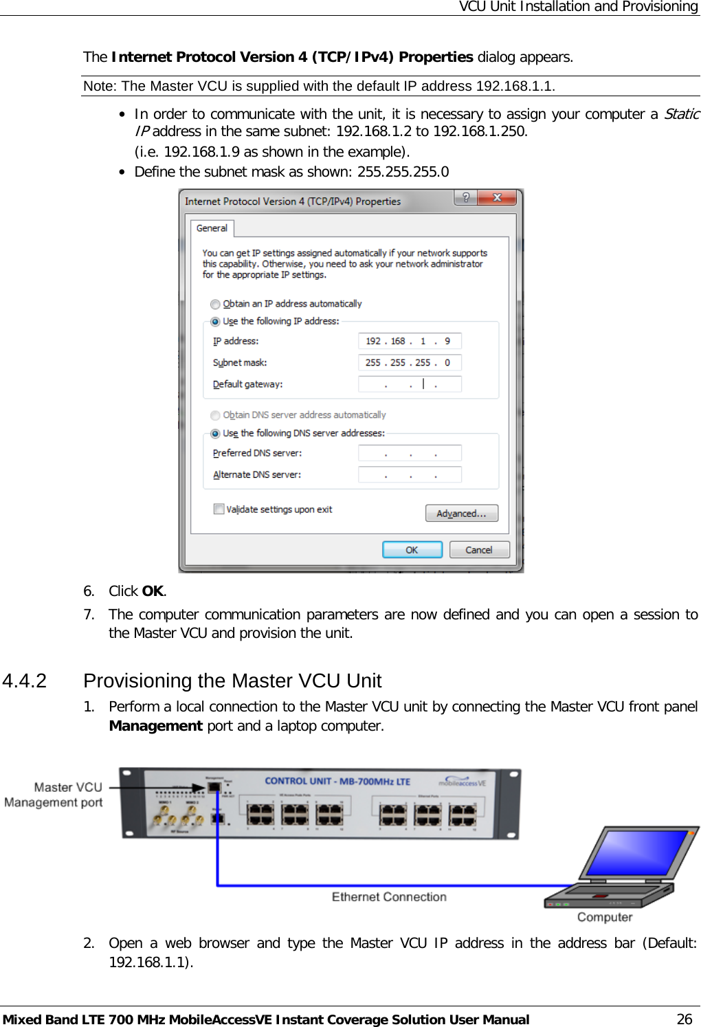VCU Unit Installation and Provisioning Mixed Band LTE 700 MHz MobileAccessVE Instant Coverage Solution User Manual  26 The Internet Protocol Version 4 (TCP/IPv4) Properties dialog appears. Note: The Master VCU is supplied with the default IP address 192.168.1.1. • In order to communicate with the unit, it is necessary to assign your computer a Static IP address in the same subnet: 192.168.1.2 to 192.168.1.250.  (i.e. 192.168.1.9 as shown in the example). • Define the subnet mask as shown: 255.255.255.0  6.  Click OK.  7.  The computer communication parameters are now defined and you can open a session to the Master VCU and provision the unit. 4.4.2  Provisioning the Master VCU Unit 1.  Perform a local connection to the Master VCU unit by connecting the Master VCU front panel Management port and a laptop computer.   2.  Open a web browser and type the  Master VCU IP address in the address bar (Default: 192.168.1.1). 