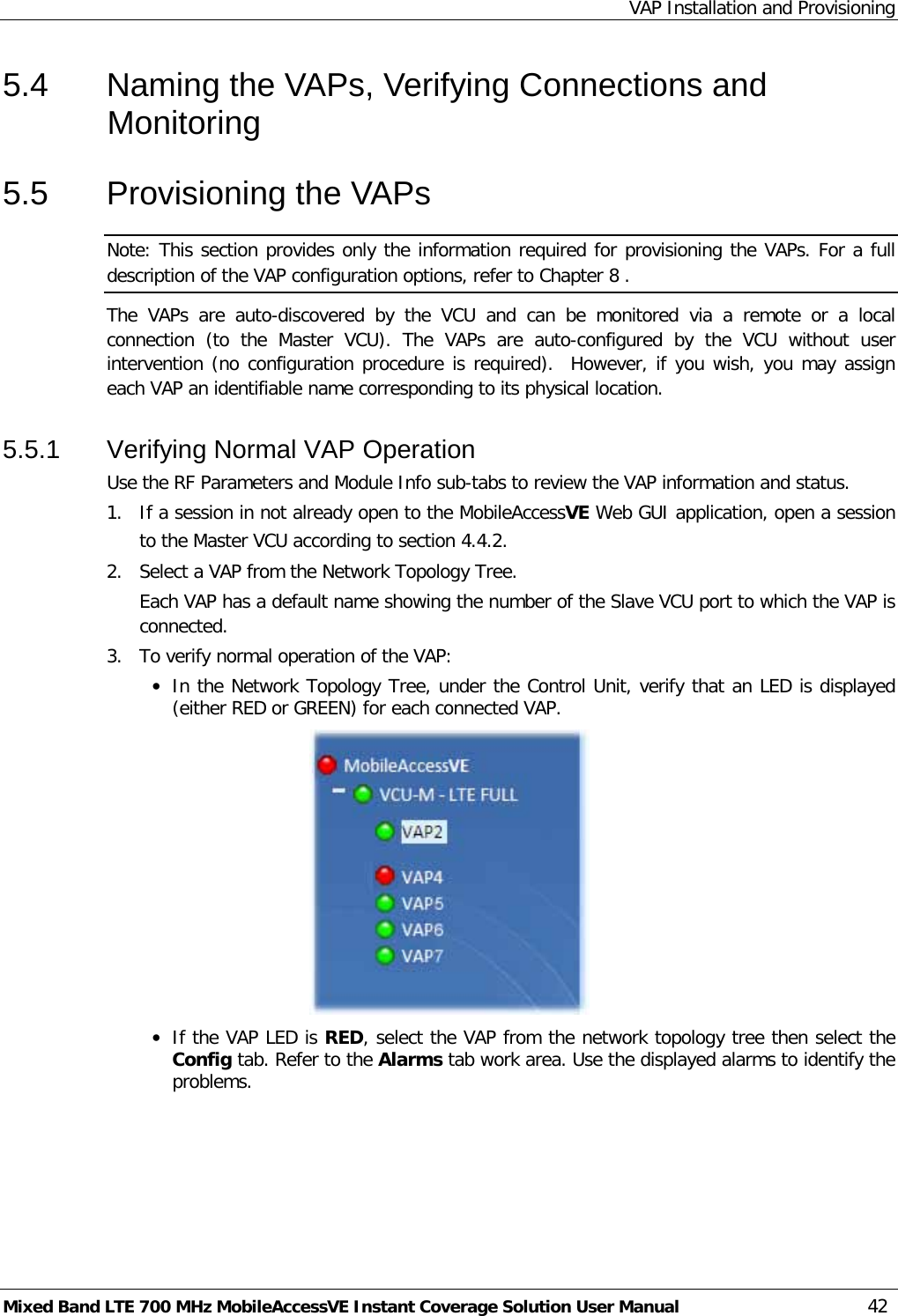 VAP Installation and Provisioning Mixed Band LTE 700 MHz MobileAccessVE Instant Coverage Solution User Manual  42 5.4  Naming the VAPs, Verifying Connections and Monitoring 5.5  Provisioning the VAPs Note: This section provides only the information required for provisioning the VAPs. For a full description of the VAP configuration options, refer to Chapter  8 . The  VAPs  are auto-discovered by the VCU  and can be monitored via a  remote or a local connection  (to the Master VCU).  The  VAPs  are auto-configured by the VCU without user intervention (no configuration procedure is required).  However, if you wish, you may assign each VAP an identifiable name corresponding to its physical location.  5.5.1  Verifying Normal VAP Operation Use the RF Parameters and Module Info sub-tabs to review the VAP information and status.   1.  If a session in not already open to the MobileAccessVE Web GUI application, open a session to the Master VCU according to section  4.4.2. 2.  Select a VAP from the Network Topology Tree.   Each VAP has a default name showing the number of the Slave VCU port to which the VAP is connected. 3.  To verify normal operation of the VAP: • In the Network Topology Tree, under the Control Unit, verify that an LED is displayed (either RED or GREEN) for each connected VAP.   • If the VAP LED is RED, select the VAP from the network topology tree then select the Config tab. Refer to the Alarms tab work area. Use the displayed alarms to identify the problems.  